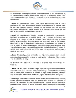 72
Centro Electrónico de Documentación e Información Judicial
En los contratos por tiempo indefinido, el amarre temporal de una embarcación no
da por concluido el contrato, sino que sólo suspende los efectos del mismo hasta
que la embarcación vuelva al servicio. No se considera como amarre temporal las
reparaciones.
Artículo 223. Será siempre obligación del patrón restituir al tripulante al lugar o
puerto que para cada modalidad de contrato establece el artículo anterior, antes
de darlo por concluido. No se exceptúa el caso de siniestro, pero sí el de prisión
impuesta al trabajador por delito cometido en el extranjero y otros análogos que
denoten imposibilidad absoluta de cumplimiento.
Artículo 224. Si una nave hondureña cambiare de nacionalidad o pereciere por
naufragio, se tendrán por concluidos todos los contratos de embarque a ella
relativos en el momento en que se cumpla la obligación de que habla el artículo
anterior y la de cubrirles los emolumentos que devenguen hasta el momento del
desembarque. En el primer caso, los tripulantes tendrán derecho al importe de
tres (3) meses de salario, salvo que las indemnizaciones legales fueren mayores;
y, en el segundo caso, a un subsidio económico equivalente a dos (2) meses de
salario, salvo que alguna otra disposición legal o la costumbre los faculte para
reclamar uno mayor.
Artículo 225. Los tripulantes contratados por viaje, tienen derecho a un aumento
proporcional de sus salarios en caso de prolongación o retardo del viaje, a menos
que se deba a fuerza mayor.
No deberá hacerse reducción de salarios si se abrevia el viaje, cualquiera que sea
la causa.
Artículo 226. No podrán las partes dar por concluido ningún contrato de embarco,
ni aún por justa causa, mientras la nave esté en viaje. Se entenderá que la nave
está en viaje cuando permanece en el mar o en algún puerto nacional o extranjero
que no sea de los indicados en el artículo 222 para la restitución del trabajador.
Sin embargo, si estando la nave en cualquier puerto el capitán encontrare sustituto
para el trabajador que desee dejar sus labores, podrá éste dar por concluido su
contrato, ajustándose a las prescripciones legales. También podrá el patrono dar
por terminado el contrato de trabajo no estando la nave en ninguno de los puertos
 