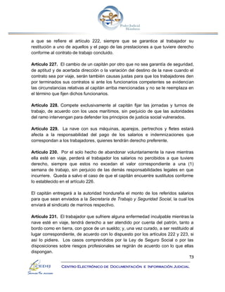 73
Centro Electrónico de Documentación e Información Judicial
a que se refiere el artículo 222, siempre que se garantice al trabajador su
restitución a uno de aquellos y el pago de las prestaciones a que tuviere derecho
conforme al contrato de trabajo concluido.
Artículo 227. El cambio de un capitán por otro que no sea garantía de seguridad,
de aptitud y de acertada dirección o la variación del destino de la nave cuando el
contrato sea por viaje, serán también causas justas para que los trabajadores den
por terminados sus contratos si ante los funcionarios competentes se evidencian
las circunstancias relativas al capitán arriba mencionadas y no se le reemplaza en
el término que fijen dichos funcionarios.
Artículo 228. Compete exclusivamente al capitán fijar las jornadas y turnos de
trabajo, de acuerdo con los usos marítimos, sin perjuicio de que las autoridades
del ramo intervengan para defender los principios de justicia social vulnerados.
Artículo 229. La nave con sus máquinas, aparejos, pertrechos y fletes estará
afecta a la responsabilidad del pago de los salarios e indemnizaciones que
correspondan a los trabajadores, quienes tendrán derecho preferente.
Artículo 230. Por el solo hecho de abandonar voluntariamente la nave mientras
ella esté en viaje, perderá el trabajador los salarios no percibidos a que tuviere
derecho, siempre que estos no excedan el valor correspondiente a una (1)
semana de trabajo, sin perjuicio de las demás responsabilidades legales en que
incurriere. Queda a salvo el caso de que el capitán encuentre sustitutos conforme
lo establecido en el artículo 226.
El capitán entregará a la autoridad hondureña el monto de los referidos salarios
para que sean enviados a la Secretaría de Trabajo y Seguridad Social, la cual los
enviará al sindicato de marinos respectivo.
Artículo 231. El trabajador que sufriere alguna enfermedad inculpable mientras la
nave esté en viaje, tendrá derecho a ser atendido por cuenta del patrón, tanto a
bordo como en tierra, con goce de un sueldo; y, una vez curado, a ser restituido al
lugar correspondiente, de acuerdo con lo dispuesto por los artículos 222 y 223, si
así lo pidiere. Los casos comprendidos por la Ley de Seguro Social o por las
disposiciones sobre riesgos profesionales se regirán de acuerdo con lo que ellas
dispongan.
 