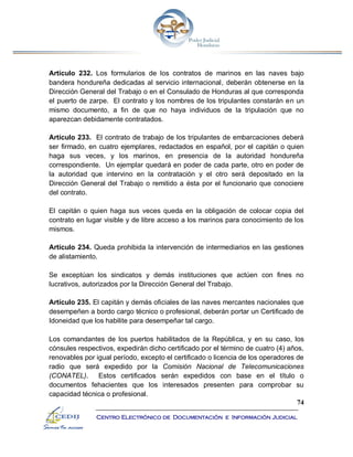 74
Centro Electrónico de Documentación e Información Judicial
Artículo 232. Los formularios de los contratos de marinos en las naves bajo
bandera hondureña dedicadas al servicio internacional, deberán obtenerse en la
Dirección General del Trabajo o en el Consulado de Honduras al que corresponda
el puerto de zarpe. El contrato y los nombres de los tripulantes constarán en un
mismo documento, a fin de que no haya individuos de la tripulación que no
aparezcan debidamente contratados.
Artículo 233. El contrato de trabajo de los tripulantes de embarcaciones deberá
ser firmado, en cuatro ejemplares, redactados en español, por el capitán o quien
haga sus veces, y los marinos, en presencia de la autoridad hondureña
correspondiente. Un ejemplar quedará en poder de cada parte, otro en poder de
la autoridad que intervino en la contratación y el otro será depositado en la
Dirección General del Trabajo o remitido a ésta por el funcionario que conociere
del contrato.
El capitán o quien haga sus veces queda en la obligación de colocar copia del
contrato en lugar visible y de libre acceso a los marinos para conocimiento de los
mismos.
Artículo 234. Queda prohibida la intervención de intermediarios en las gestiones
de alistamiento.
Se exceptúan los sindicatos y demás instituciones que actúen con fines no
lucrativos, autorizados por la Dirección General del Trabajo.
Artículo 235. El capitán y demás oficiales de las naves mercantes nacionales que
desempeñen a bordo cargo técnico o profesional, deberán portar un Certificado de
Idoneidad que los habilite para desempeñar tal cargo.
Los comandantes de los puertos habilitados de la República, y en su caso, los
cónsules respectivos, expedirán dicho certificado por el término de cuatro (4) años,
renovables por igual período, excepto el certificado o licencia de los operadores de
radio que será expedido por la Comisión Nacional de Telecomunicaciones
(CONATEL). Estos certificados serán expedidos con base en el título o
documentos fehacientes que los interesados presenten para comprobar su
capacidad técnica o profesional.
 