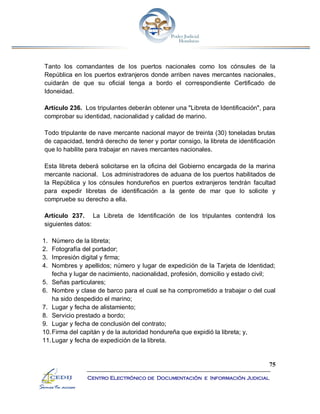 75
Centro Electrónico de Documentación e Información Judicial
Tanto los comandantes de los puertos nacionales como los cónsules de la
República en los puertos extranjeros donde arriben naves mercantes nacionales,
cuidarán de que su oficial tenga a bordo el correspondiente Certificado de
Idoneidad.
Artículo 236. Los tripulantes deberán obtener una "Libreta de Identificación", para
comprobar su identidad, nacionalidad y calidad de marino.
Todo tripulante de nave mercante nacional mayor de treinta (30) toneladas brutas
de capacidad, tendrá derecho de tener y portar consigo, la libreta de identificación
que lo habilite para trabajar en naves mercantes nacionales.
Esta libreta deberá solicitarse en la oficina del Gobierno encargada de la marina
mercante nacional. Los administradores de aduana de los puertos habilitados de
la República y los cónsules hondureños en puertos extranjeros tendrán facultad
para expedir libretas de identificación a la gente de mar que lo solicite y
compruebe su derecho a ella.
Artículo 237. La Libreta de Identificación de los tripulantes contendrá los
siguientes datos:
1. Número de la libreta;
2. Fotografía del portador;
3. Impresión digital y firma;
4. Nombres y apellidos; número y lugar de expedición de la Tarjeta de Identidad;
fecha y lugar de nacimiento, nacionalidad, profesión, domicilio y estado civil;
5. Señas particulares;
6. Nombre y clase de barco para el cual se ha comprometido a trabajar o del cual
ha sido despedido el marino;
7. Lugar y fecha de alistamiento;
8. Servicio prestado a bordo;
9. Lugar y fecha de conclusión del contrato;
10.Firma del capitán y de la autoridad hondureña que expidió la libreta; y,
11.Lugar y fecha de expedición de la libreta.
 