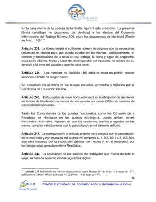 76
Centro Electrónico de Documentación e Información Judicial
En la cara interna de la portada de la libreta, figurará esta anotación. “La presente
libreta constituye un documento de identidad a los efectos del Convenio
Internacional del Trabajo Número 108, sobre los documentos de identidad (Gente
de Mar), 1958” 25
Artículo 238. La libreta tendrá el suficiente número de páginas con las necesarias
columnas en blanco para que pueda constar en las mismas, periódicamente, el
nombre y nacionalidad de la nave en que trabaje, la fecha y lugar del enganche,
ocupación a bordo, fecha y lugar del desenganche del tripulante, la calidad de su
servicio y la firma del capitán o agente de la nave.
Artículo 239. Los menores de dieciséis (16) años de edad no podrán prestar
servicios a bordo de ningún barco.
Se exceptúan los alumnos de los buques escuelas aprobados y vigilados por la
Secretaría de Educación Pública.
Artículo 240. Todo capitán de nave hondureña está en la obligación de mantener
en la lista de tripulación no menos de un noventa por ciento (90%) de marinos de
nacionalidad hondureña.
Tanto los Comandantes de los puertos hondureños, como los Cónsules de a
República de Honduras en los puertos extranjeros, donde arriben naves
mercantes nacionales, vigilarán de que los capitanes, dueños o agentes de las
naves, cumplan estrictamente con lo preceptuado en el presente artículo.
Artículo 241. La contravención al artículo anterior será penada con la cancelación
de la matrícula y con multa de mil a cinco mil lempiras (L.1, 000.00 a L.5, 000.00),
que será impuesta por la Inspección General del Trabajo y, en el extranjero, por
los funcionarios consulares de la República.
Artículo 242. La liquidación de los salarios del trabajador que muera durante el
viaje, se hará de acuerdo con las siguientes reglas:
25
Artículo 237. Reformado por Adición último párrafo, según Decreto 462 de fecha 11 de mayo de 1977,
publicado en el Diario Oficial La Gaceta No.22,196 del 18 de mayo de 1977.
 