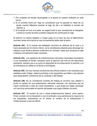 77
Centro Electrónico de Documentación e Información Judicial
1. Por unidades de tiempo devengadas si el ajuste se hubiere realizado en esta
forma;
2. Si el contrato fuere por viaje se considerará que ha ganado la mitad de su
ajuste cuando falleciere durante el viaje de ida y la totalidad si muriere de
regreso; y,
3. Si el ajuste se hizo a la parte, se pagará toda la que corresponda al trabajador
cuando la muerte de éste sucediere después de comenzado el viaje.
El patrono no estará obligado a ningún pago en el caso de que el fallecimiento
ocurriere antes de la fecha en que normalmente debía salir el barco.
Artículo 243. Si la muerte del trabajador ocurriere en defensa de la nave o si
fuere apresado por el mismo motivo, se le considerará presente para devengar los
salarios a que tendría derecho conforme a su contrato, hasta que concluya el viaje
o debiera normalmente haber concluido.
Artículo 244. Los capitanes de embarcaciones mercantes nacionales concederán
a sus tripulantes el tiempo necesario para el ejercicio del voto en las elecciones
populares, siempre que a su juicio la seguridad de la embarcación lo permita y no
se entorpezca su salida en la fecha y hora fijadas.
Artículo 245. Con las mismas condiciones del artículo anterior y los requisitos que
establece este Código, deberá permitirse a los tripulantes que falten a las labores
para desempeñar comisiones de su sindicato o del Estado.
Artículo 246. No se considerará contrato de trabajo el convenio que celebre a
bordo el capitán de una embarcación mercante nacional, con personas que se
hayan introducido a ésta de modo fraudulento, y que tenga por objeto devengar
con servicios personales el importe del pasaje cuyo pago trataban de eludir.
Artículo 247. El naviero de una o varias embarcaciones deberá, como patrón,
firmar contrato con la tripulación o con el sindicato a que pertenezca la mayoría de
los tripulantes, expresando en el mismo el nombre de la embarcación o
embarcaciones a que se refiera.
 