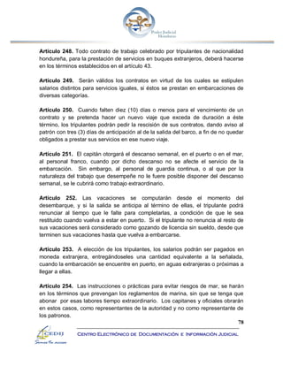 78
Centro Electrónico de Documentación e Información Judicial
Artículo 248. Todo contrato de trabajo celebrado por tripulantes de nacionalidad
hondureña, para la prestación de servicios en buques extranjeros, deberá hacerse
en los términos establecidos en el artículo 43.
Artículo 249. Serán válidos los contratos en virtud de los cuales se estipulen
salarios distintos para servicios iguales, si éstos se prestan en embarcaciones de
diversas categorías.
Artículo 250. Cuando falten diez (10) días o menos para el vencimiento de un
contrato y se pretenda hacer un nuevo viaje que exceda de duración a éste
término, los tripulantes podrán pedir la rescisión de sus contratos, dando aviso al
patrón con tres (3) días de anticipación al de la salida del barco, a fin de no quedar
obligados a prestar sus servicios en ese nuevo viaje.
Artículo 251. El capitán otorgará el descanso semanal, en el puerto o en el mar,
al personal franco, cuando por dicho descanso no se afecte el servicio de la
embarcación. Sin embargo, al personal de guardia continua, o al que por la
naturaleza del trabajo que desempeñe no le fuere posible disponer del descanso
semanal, se le cubrirá como trabajo extraordinario.
Artículo 252. Las vacaciones se computarán desde el momento del
desembarque, y si la salida se anticipa al término de ellas, el tripulante podrá
renunciar al tiempo que le falte para completarlas, a condición de que le sea
restituido cuando vuelva a estar en puerto. Si el tripulante no renuncia al resto de
sus vacaciones será considerado como gozando de licencia sin sueldo, desde que
terminen sus vacaciones hasta que vuelva a embarcarse.
Artículo 253. A elección de los tripulantes, los salarios podrán ser pagados en
moneda extranjera, entregándoseles una cantidad equivalente a la señalada,
cuando la embarcación se encuentre en puerto, en aguas extranjeras o próximas a
llegar a ellas.
Artículo 254. Las instrucciones o prácticas para evitar riesgos de mar, se harán
en los términos que prevengan los reglamentos de marina, sin que se tenga que
abonar por esas labores tiempo extraordinario. Los capitanes y oficiales obrarán
en estos casos, como representantes de la autoridad y no como representante de
los patronos.
 