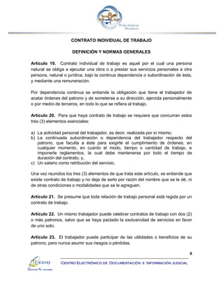 8
Centro Electrónico de Documentación e Información Judicial
CONTRATO INDIVIDUAL DE TRABAJO
DEFINICIÓN Y NORMAS GENERALES
Artículo 19. Contrato individual de trabajo es aquel por el cual una persona
natural se obliga a ejecutar una obra o a prestar sus servicios personales a otra
persona, natural o jurídica, bajo la continua dependencia o subordinación de ésta,
y mediante una remuneración.
Por dependencia continua se entiende la obligación que tiene el trabajador de
acatar órdenes del patrono y de someterse a su dirección, ejercida personalmente
o por medio de terceros, en todo lo que se refiera al trabajo.
Artículo 20. Para que haya contrato de trabajo se requiere que concurran estos
tres (3) elementos esenciales:
a) La actividad personal del trabajador, es decir, realizada por sí mismo;
b) La continuada subordinación o dependencia del trabajador respecto del
patrono, que faculta a éste para exigirle el cumplimiento de órdenes, en
cualquier momento, en cuanto el modo, tiempo o cantidad de trabajo, e
imponerle reglamentos, la cual debe mantenerse por todo el tiempo de
duración del contrato; y,
c) Un salario como retribución del servicio.
Una vez reunidos los tres (3) elementos de que trata este artículo, se entiende que
existe contrato de trabajo y no deja de serlo por razón del nombre que se le dé, ni
de otras condiciones o modalidades que se le agreguen.
Artículo 21. Se presume que toda relación de trabajo personal está regida por un
contrato de trabajo.
Artículo 22. Un mismo trabajador puede celebrar contratos de trabajo con dos (2)
o más patronos, salvo que se haya pactado la exclusividad de servicios en favor
de uno solo.
Artículo 23. El trabajador puede participar de las utilidades o beneficios de su
patrono, pero nunca asumir sus riesgos o pérdidas.
 