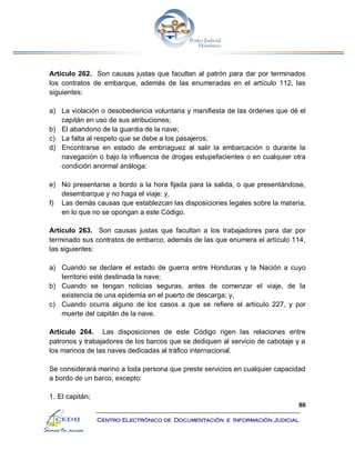 80
Centro Electrónico de Documentación e Información Judicial
Artículo 262. Son causas justas que facultan al patrón para dar por terminados
los contratos de embarque, además de las enumeradas en el artículo 112, las
siguientes:
a) La violación o desobediencia voluntaria y manifiesta de las órdenes que dé el
capitán en uso de sus atribuciones;
b) El abandono de la guardia de la nave;
c) La falta al respeto que se debe a los pasajeros;
d) Encontrarse en estado de embriaguez al salir la embarcación o durante la
navegación o bajo la influencia de drogas estupefacientes o en cualquier otra
condición anormal análoga;
e) No presentarse a bordo a la hora fijada para la salida, o que presentándose,
desembarque y no haga el viaje; y,
f) Las demás causas que establezcan las disposiciones legales sobre la materia,
en lo que no se opongan a este Código.
Artículo 263. Son causas justas que facultan a los trabajadores para dar por
terminado sus contratos de embarco, además de las que enumera el artículo 114,
las siguientes:
a) Cuando se declare el estado de guerra entre Honduras y la Nación a cuyo
territorio esté destinada la nave;
b) Cuando se tengan noticias seguras, antes de comenzar el viaje, de la
existencia de una epidemia en el puerto de descarga; y,
c) Cuando ocurra alguno de los casos a que se refiere el artículo 227, y por
muerte del capitán de la nave.
Artículo 264. Las disposiciones de este Código rigen las relaciones entre
patronos y trabajadores de los barcos que se dediquen al servicio de cabotaje y a
los marinos de las naves dedicadas al tráfico internacional.
Se considerará marino a toda persona que preste servicios en cualquier capacidad
a bordo de un barco, excepto:
1. El capitán;
 