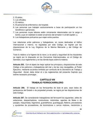 81
Centro Electrónico de Documentación e Información Judicial
2. El piloto;
3. Los oficiales;
4. El médico;
5. El personal de enfermería o de hospital;
6. Las personas que trabajen exclusivamente a base de participación en los
beneficios o ganancias;
7. Las personas cuyas labores estén únicamente relacionadas con la carga a
bordo y que en realidad no están al servicio del armador ni al del capitán; y,
8. Los trabajadores portuarios que viajen entre puertos.
Las relaciones entre patronos y trabajadores, en naves dedicadas al tráfico
internacional o interno, no reguladas por este Código, se regirán por las
disposiciones de la Ley Orgánica de la Marina Mercante y del Código de
Comercio.
Todo lo relativo a la higiene de la nave y a la salud y seguridad de los tripulantes
se regirá por lo dispuesto en los Convenios Internacionales, en el Código de
Sanidad y sus reglamentos y en las demás leyes sobre la materia.
Artículo 265. Con el objeto de mejor aplicar los principios y disposiciones de este
Código a los patronos y trabajadores del mar y de las vías navegables, el Poder
Ejecutivo, mediante acuerdos emitidos por conducto de la Secretaría de Trabajo y
Seguridad Social, debe dictar el o los reglamentos del presente Capítulo que
estime necesario promulgar.
CAPÍTULO VIII
TRABAJO FERROCARRILERO
Artículo 266. El trabajo en los ferrocarriles de todo el país, sean éstos de
pertenencia del Estado o de propiedad privada, se regirá por las disposiciones de
este Código.
Artículo 267. Se considerarán trabajadores del ferrocarril los siguientes: Jefes de
estaciones, despachadores, conductores, motoristas, agentes de fletes o de
pasajes, maquinistas, fogoneros, guardafrenos, guardagujas, fleteros, proveedores
y ayudantes de proveedores, de locomotoras o carros motores, mecánicos y
 