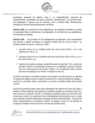 82
Centro Electrónico de Documentación e Información Judicial
ayudantes, personal de talleres, sean o no especializados, personal de
mantenimiento, operadores de grúas, punteros, abanderados y en general todos
los empleados y obreros que en oficinas, vías o tránsito están directamente,
afectados al servicio del transporte por vía férrea.
Artículo 268. Los ascensos de los trabajadores, se otorgarán tomando en cuenta
la capacidad física, la eficiencia y la antigüedad, en los términos que establezcan
los contratos de trabajo.
Artículo 269. Las jornadas de los trabajadores se ajustarán a las necesidades
del servicio y podrán principiar en cualquier tiempo del día o de la noche. La
jornada puede ser diurna, nocturna o mixta.
 Jornada diurna es la cumplida entre las cinco horas (5:00 a. m.) y las
diecinueve (7:00 p. m.)
 Jornada nocturna es la cumplida entre las diecinueve horas (7:00 p. m.) y
las cinco (5:00 a. m.)
 Cuando la jornada de trabajo comprenda parte del período "día" y parte del
período "noche" se considerará nocturna en su totalidad, cuando se labore
tres (3) o más horas en el período "noche" y se considerará mixta, cuando
las horas de trabajo en la "noche" no lleguen a tres (3).
Cuando la jornada se considere nocturna de acuerdo con este artículo, se aplicará
el recargo de salario a que se refiere el artículo 273, a todo el tiempo de trabajo; y
cuando se considere mixta, únicamente a la parte cumplida dentro del período
"noche".
Cuando la jornada de labor haya sido prolongada más allá de las ocho (8) horas y
hasta lo límites máximos que autorice el presente capítulo y se laboren tres (3) o
más horas en el período "noche", el recargo se aplicará sobre las ocho (8) horas
de jornada normal y no sobre las horas consideradas extraordinarias que, en este
caso especial, llevarán solamente el recargo de horas extraordinarias. Cuando las
horas comprendidas en el período "noche", no lleguen a tres (3), se aplicará el
recargo por trabajo nocturno como en el caso de jornada mixta.
 