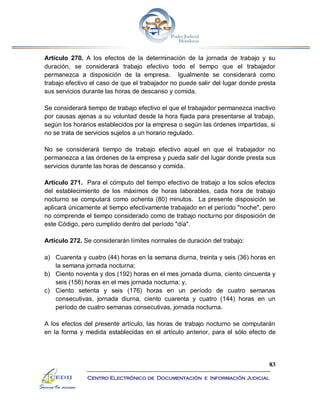 83
Centro Electrónico de Documentación e Información Judicial
Artículo 270. A los efectos de la determinación de la jornada de trabajo y su
duración, se considerará trabajo efectivo todo el tiempo que el trabajador
permanezca a disposición de la empresa. Igualmente se considerará como
trabajo efectivo el caso de que el trabajador no puede salir del lugar donde presta
sus servicios durante las horas de descanso y comida.
Se considerará tiempo de trabajo efectivo el que el trabajador permanezca inactivo
por causas ajenas a su voluntad desde la hora fijada para presentarse al trabajo,
según los horarios establecidos por la empresa o según las órdenes impartidas, si
no se trata de servicios sujetos a un horario regulado.
No se considerará tiempo de trabajo efectivo aquel en que el trabajador no
permanezca a las órdenes de la empresa y pueda salir del lugar donde presta sus
servicios durante las horas de descanso y comida.
Artículo 271. Para el cómputo del tiempo efectivo de trabajo a los solos efectos
del establecimiento de los máximos de horas laborables, cada hora de trabajo
nocturno se computará como ochenta (80) minutos. La presente disposición se
aplicará únicamente al tiempo efectivamente trabajado en el período "noche", pero
no comprende el tiempo considerado como de trabajo nocturno por disposición de
este Código, pero cumplido dentro del período "día".
Artículo 272. Se considerarán límites normales de duración del trabajo:
a) Cuarenta y cuatro (44) horas en la semana diurna, treinta y seis (36) horas en
la semana jornada nocturna;
b) Ciento noventa y dos (192) horas en el mes jornada diurna, ciento cincuenta y
seis (156) horas en el mes jornada nocturna; y,
c) Ciento setenta y seis (176) horas en un período de cuatro semanas
consecutivas, jornada diurna, ciento cuarenta y cuatro (144) horas en un
período de cuatro semanas consecutivas, jornada nocturna.
A los efectos del presente artículo, las horas de trabajo nocturno se computarán
en la forma y medida establecidas en el artículo anterior, para el sólo efecto de
 