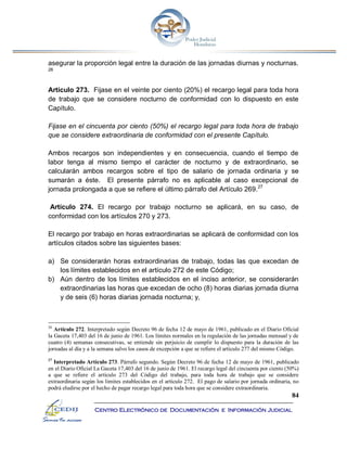 84
Centro Electrónico de Documentación e Información Judicial
asegurar la proporción legal entre la duración de las jornadas diurnas y nocturnas.
26
Artículo 273. Fijase en el veinte por ciento (20%) el recargo legal para toda hora
de trabajo que se considere nocturno de conformidad con lo dispuesto en este
Capítulo.
Fijase en el cincuenta por ciento (50%) el recargo legal para toda hora de trabajo
que se considere extraordinaria de conformidad con el presente Capítulo.
Ambos recargos son independientes y en consecuencia, cuando el tiempo de
labor tenga al mismo tiempo el carácter de nocturno y de extraordinario, se
calcularán ambos recargos sobre el tipo de salario de jornada ordinaria y se
sumarán a éste. El presente párrafo no es aplicable al caso excepcional de
jornada prolongada a que se refiere el último párrafo del Artículo 269.27
Artículo 274. El recargo por trabajo nocturno se aplicará, en su caso, de
conformidad con los artículos 270 y 273.
El recargo por trabajo en horas extraordinarias se aplicará de conformidad con los
artículos citados sobre las siguientes bases:
a) Se considerarán horas extraordinarias de trabajo, todas las que excedan de
los límites establecidos en el artículo 272 de este Código;
b) Aún dentro de los límites establecidos en el inciso anterior, se considerarán
extraordinarias las horas que excedan de ocho (8) horas diarias jornada diurna
y de seis (6) horas diarias jornada nocturna; y,
26
Artículo 272. Interpretado según Decreto 96 de fecha 12 de mayo de 1961, publicado en el Diario Oficial
la Gaceta 17,403 del 16 de junio de 1961. Los límites normales en la regulación de las jornadas mensual y de
cuatro (4) semanas consecutivas, se entiende sin perjuicio de cumplir lo dispuesto para la duración de las
jornadas al día y a la semana salvo los casos de excepción a que se refiere el artículo 277 del mismo Código.
27
Interpretado Artículo 273. Párrafo segundo. Según Decreto 96 de fecha 12 de mayo de 1961, publicado
en el Diario Oficial La Gaceta 17,403 del 16 de junio de 1961. El recargo legal del cincuenta por ciento (50%)
a que se refiere el artículo 273 del Código del trabajo, para toda hora de trabajo que se considere
extraordinaria según los limites establecidos en el artículo 272. El pago de salario por jornada ordinaria, no
podrá eludirse por el hecho de pagar recargo legal para toda hora que se considere extraordinaria.
 