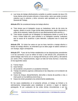 85
Centro Electrónico de Documentación e Información Judicial
c) Las horas de trabajo efectivamente cumplido no podrán exceder de doce (12)
horas diarias entre jornada ordinaria y horas extras, salvo que exista convenio
colectivo que lo autorice y dicho convenio esté aprobado por la Dirección
General del Trabajo.
Artículo 275. Se considerará tiempo de trabajo efectivo:
a) Todo tiempo que el trabajador ocupe en trasladarse, tanto de ida como de
regreso, desde un punto o lugar donde deba presentarse, según disposición y
orden de la empresa, hasta el punto en que efectivamente tome servicio; y,
b) Todo tiempo ocupado por el trabajador en desplazarse desde un punto de la
línea o líneas hasta otro, para substituir a un trabajador ausente, cualquiera
sea la causa de la ausencia o para relevarlo, cualquiera sea la causa del
relevo.
Artículo 276. En todos los casos en que se hace mención a trabajo efectivo o
tiempo de trabajo efectivo, se entenderá que se debe pagar el salario ordinario o
con recargo, según corresponda.
Artículo 277. Fuera de los límites establecidos en las disposiciones precedentes
o en los convenios a que se refiere el inciso c) del artículo 274, únicamente se
podrá trabajar más horas con un recargo del treinta por ciento (30%) y del setenta
por ciento (70%), respectivamente, según se trate de horas diurnas o nocturnas,
en los siguientes casos:
a) Fuerza mayor;
b) Caso fortuito;
c) De accidente o de prevenir un accidente inminente;
d) Trabajo de extrema urgencia a efectuarse en las máquinas o en la dotación de
la empresa;
e) Casos de choque, descarrilamiento, derrumbe o roturas de puentes o vías, o
interrupción en los teléfonos de la línea; y,
f) Casos de similar gravedad a los anteriormente establecidos.
En los casos establecidos en el presente artículo, el trabajo se limitará a lo
estrictamente indispensable para restablecer el servicio o lograr el objetivo
perseguido. Si por cualquiera de las antes dichas circunstancias o por las
 