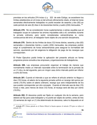 86
Centro Electrónico de Documentación e Información Judicial
previstas en los artículos 274 inciso c) y 323 de este Código, se excedieren los
límites establecidos en el inciso a) del artículo últimamente citado, el total de horas
semanales efectivamente trabajadas no podrá exceder de sesenta y dos (62) en
cada período de seis (6) días ni de doscientas treinta y cuatro (234) mensuales. 28
Artículo 278. No se considerarán horas suplementarias o extras aquellas que el
trabajador ocupe en subsanar los errores imputables sólo a él, cometidos durante
la jornada ordinaria; pero serán consideradas extraordinarias si, como
consecuencia del error, el trabajador fuere objeto de una sanción disciplinaria.
Artículo 279. Dentro de los límites de doce (12) horas diarias, sesenta y dos (62)
semanales o doscientas treinta y cuatro (234) mensuales, las empresas podrán
exigir el cumplimiento de horas extraordinarias para asegurar la normalidad del
servicio, asumiendo por tal exigencia la obligación de pago de los recargos que
correspondan.
El Poder Ejecutivo podrá limitar la aplicación del presente artículo en forma
progresiva previa consulta a las empresas y organizaciones de trabajadores.
Artículo 280. Las empresas procurarán organizar el trabajo de manera que
normalmente medie un intervalo razonable entre la terminación de la jornada de
un (1) día y la del siguiente; pero en ningún caso dicho intervalo podrá ser inferior
a ocho (8) horas.
Artículo 281. Cuando el intervalo a que se refiere el artículo anterior no llegue a
diez (10) horas, el salario de la siguiente jornada sufrirá un recargo del quince por
ciento (15.0%) sobre el salario ordinario, recargo que será independiente de los
que pueden corresponder por otro concepto. Cuando el intervalo sea de diez (10)
horas o más, pero menos de doce (12) horas, el recargo será del diez por ciento
(10.0%).
Artículo 282. El descanso podrá ser fijado en cualquier día de la semana, pero
deberá ser fijo para cada trabajador y no podrá ser objeto de cambio, antes de tres
(3) semanas de regir un (1) día determinado de descanso, salvo lo dispuesto en el
28
Artículo 277. Último párrafo en el Diario Oficial la Gaceta aparece el artículo 279 pero se refiere al
artículo 323.
 
