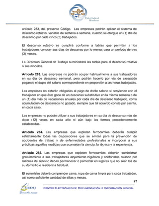 87
Centro Electrónico de Documentación e Información Judicial
artículo 283, del presente Código. Las empresas podrán aplicar el sistema de
descanso rotativo, variable de semana a semana, cuando se otorgue un (1) día de
descanso por cada cinco (5) trabajados.
El descanso rotativo se cumplirá conforme a tablas que permitan a los
trabajadores conocer sus días de descanso por lo menos para un período de tres
(3) meses.
La Dirección General de Trabajo suministrará las tablas para el descanso rotativo
o sus modelos.
Artículo 283. Las empresas no podrán ocupar habitualmente a sus trabajadores
en su día de descanso semanal, pero podrán hacerlo por vía de excepción
pagando el duplo del salario correspondiente en proporción a las horas trabajadas.
Las empresas no estarán obligadas al pago de doble salario si convienen con el
trabajador en que éste goce de un descanso substitutivo en la misma semana o de
un (1) día más de vacaciones anuales por cada día de descanso trabajado, como
acumulación de descansos no gozado, siempre que tal acuerdo conste por escrito,
en cada caso.
Las empresas no podrán utilizar a sus trabajadores en su día de descanso más de
doce (12) veces en cada año ni aún bajo las formas precedentemente
establecidas.
Artículo 284. Las empresas que exploten ferrocarriles deberán cumplir
estrictamente todas las disposiciones que se emitan para la prevención de
accidentes de trabajo y de enfermedades profesionales e incorporar a sus
prácticas aquellas medidas que aconsejan la ciencia, la técnica y la experiencia.
Artículo 285. Las empresas que exploten ferrocarriles deberán suministrar
gratuitamente a sus trabajadores alojamiento higiénico y confortable cuando por
razones de servicio deban permanecer o pernoctar en lugares que no sean los de
su domicilio o residencia habitual.
El suministro deberá comprender cama, ropa de cama limpia para cada trabajador,
así como suficiente cantidad de sillas y mesas.
 