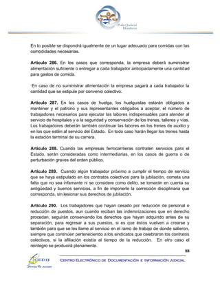 88
Centro Electrónico de Documentación e Información Judicial
En lo posible se dispondrá igualmente de un lugar adecuado para comidas con las
comodidades necesarias.
Artículo 286. En los casos que corresponda, la empresa deberá suministrar
alimentación suficiente o entregar a cada trabajador anticipadamente una cantidad
para gastos de comida.
En caso de no suministrar alimentación la empresa pagará a cada trabajador la
cantidad que se estipule por convenio colectivo.
Artículo 287. En los casos de huelga, los huelguistas estarán obligados a
mantener y el patrono y sus representantes obligados a aceptar, el número de
trabajadores necesarios para ejecutar las labores indispensables para atender al
servicio de hospitales y a la seguridad y conservación de los trenes, talleres y vías.
Los trabajadores deberán también continuar las labores en los trenes de auxilio y
en los que estén al servicio del Estado. En todo caso harán llegar los trenes hasta
la estación terminal de su carrera.
Artículo 288. Cuando las empresas ferrocarrileras contraten servicios para el
Estado, serán consideradas como intermediarias, en los casos de guerra o de
perturbación graves del orden público.
Artículo 289. Cuando algún trabajador próximo a cumplir el tiempo de servicio
que se haya estipulado en los contratos colectivos para la jubilación, cometa una
falta que no sea infamante ni se considere como delito, se tomarán en cuenta su
antigüedad y buenos servicios, a fin de imponerle la corrección disciplinaria que
corresponda, sin lesionar sus derechos de jubilación.
Artículo 290. Los trabajadores que hayan cesado por reducción de personal o
reducción de puestos, aun cuando reciban las indemnizaciones que en derecho
procedan, seguirán conservando los derechos que hayan adquirido antes de su
separación, para regresar a sus puestos, si es que éstos vuelven a crearse y
también para que se les llame al servicio en el ramo de trabajo de donde salieron,
siempre que continúen perteneciendo a los sindicatos que celebraron los contratos
colectivos, si la afiliación existía al tiempo de la reducción. En otro caso el
reintegro se producirá plenamente.
 