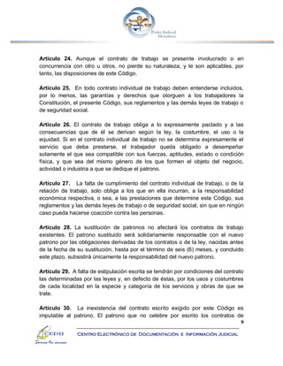 9
Centro Electrónico de Documentación e Información Judicial
Artículo 24. Aunque el contrato de trabajo se presente involucrado o en
concurrencia con otro u otros, no pierde su naturaleza, y le son aplicables, por
tanto, las disposiciones de este Código.
Artículo 25. En todo contrato individual de trabajo deben entenderse incluidos,
por lo menos, las garantías y derechos que otorguen a los trabajadores la
Constitución, el presente Código, sus reglamentos y las demás leyes de trabajo o
de seguridad social.
Artículo 26. El contrato de trabajo obliga a lo expresamente pactado y a las
consecuencias que de él se derivan según la ley, la costumbre, el uso o la
equidad. Si en el contrato individual de trabajo no se determina expresamente el
servicio que deba prestarse, el trabajador queda obligado a desempeñar
solamente el que sea compatible con sus fuerzas, aptitudes, estado o condición
física, y que sea del mismo género de los que formen el objeto del negocio,
actividad o industria a que se dedique el patrono.
Artículo 27. La falta de cumplimiento del contrato individual de trabajo, o de la
relación de trabajo, solo obliga a los que en ella incurran, a la responsabilidad
económica respectiva, o sea, a las prestaciones que determine este Código, sus
reglamentos y las demás leyes de trabajo o de seguridad social, sin que en ningún
caso pueda hacerse coacción contra las personas.
Artículo 28. La sustitución de patronos no afectará los contratos de trabajo
existentes. El patrono sustituido será solidariamente responsable con el nuevo
patrono por las obligaciones derivadas de los contratos o de la ley, nacidas antes
de la fecha de su sustitución, hasta por el término de seis (6) meses, y concluido
este plazo, subsistirá únicamente la responsabilidad del nuevo patrono.
Artículo 29. A falta de estipulación escrita se tendrán por condiciones del contrato
las determinadas por las leyes y, en defecto de éstas, por los usos y costumbres
de cada localidad en la especie y categoría de los servicios y obras de que se
trate.
Artículo 30. La inexistencia del contrato escrito exigido por este Código es
imputable al patrono. El patrono que no celebre por escrito los contratos de
 