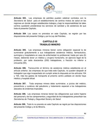 91
Centro Electrónico de Documentación e Información Judicial
Artículo 303. Las empresas de petróleo pueden celebrar contratos con la
Secretaría de Salud para el establecimiento de centros mixtos de salud en las
regiones en donde tengan establecidos trabajos y bajo la responsabilidad de tales
centros quedarán prestándose los servicios de sanidad y de asistencia de que
trata el presente Capítulo.
Artículo 304. Los casos no previstos en este Capítulo, se regirán por las
disposiciones del presente Código y por la Ley del Petróleo.
CAPÍTULO XI
TRABAJO MINERO
Artículo 305. Las empresas mineras tienen como obligación especial la de
suministrar gratuitamente a sus trabajadores asistencia médica, farmacéutica,
quirúrgica y hospitalaria en caso de enfermedad no profesional, hasta por seis (6)
meses, debiendo tener un médico y cirujano hondureño, en ejercicio legal de la
profesión, por cada doscientos (200) trabajadores, o fracción no inferior a
cincuenta (50).
Artículo 306. Transcurrido el término de asistencia médica establecida en el
artículo anterior, las empresas de que trata este Capítulo, no pueden despedir al
trabajador que siga incapacitado sin cumplir antes lo dispuesto en los artículos 104
y 105, más los gastos de transporte al próximo centro poblado en donde haya
médico y hospital oficial.
Artículo 307. Toda empresa minera debe suministrar, a juicios del médico,
preventivos y curativos del paludismo y tratamiento especial a los trabajadores
atacados de endemias tropicales.
Artículo 308. Las empresas mineras tienen las obligaciones que sobre higiene
del personal y de los campamentos y seguridad de los trabajadores prescriban las
Secretarías de Trabajo y Seguridad Social y de Salud.
Artículo 309. Todo lo no previsto en este Capítulo se regirá por las disposiciones
del presente Código y el de Minería.
 