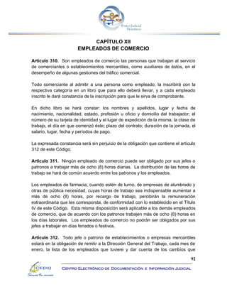 92
Centro Electrónico de Documentación e Información Judicial
CAPÍTULO XII
EMPLEADOS DE COMERCIO
Artículo 310. Son empleados de comercio las personas que trabajan al servicio
de comerciantes o establecimientos mercantiles, como auxiliares de éstos, en el
desempeño de algunas gestiones del tráfico comercial.
Todo comerciante al admitir a una persona como empleado, la inscribirá con la
respectiva categoría en un libro que para ello deberá llevar, y a cada empleado
inscrito le dará constancia de la inscripción para que le sirva de comprobante.
En dicho libro se hará constar: los nombres y apellidos, lugar y fecha de
nacimiento, nacionalidad, estado, profesión u oficio y domicilio del trabajador; el
número de su tarjeta de identidad y el lugar de expedición de la misma; la clase de
trabajo, el día en que comenzó éste; plazo del contrato; duración de la jornada, el
salario, lugar, fecha y períodos de pago.
La expresada constancia será sin perjuicio de la obligación que contiene el artículo
312 de este Código.
Artículo 311. Ningún empleado de comercio puede ser obligado por sus jefes o
patronos a trabajar más de ocho (8) horas diarias. La distribución de las horas de
trabajo se hará de común acuerdo entre los patronos y los empleados.
Los empleados de farmacia, cuando estén de turno, de empresas de alumbrado y
otras de pública necesidad, cuyas horas de trabajo sea indispensable aumentar a
más de ocho (8) horas, por recargo de trabajo, percibirán la remuneración
extraordinaria que les corresponda, de conformidad con lo establecido en el Título
IV de este Código. Esta misma disposición será aplicable a los demás empleados
de comercio, que de acuerdo con los patronos trabajen más de ocho (8) horas en
los días laborales. Los empleados de comercio no podrán ser obligados por sus
jefes a trabajar en días feriados o festivos.
Artículo 312. Todo jefe o patrono de establecimientos o empresas mercantiles
estará en la obligación de remitir a la Dirección General del Trabajo, cada mes de
enero, la lista de los empleados que tuviere y dar cuenta de los cambios que
 