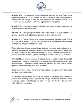 94
Centro Electrónico de Documentación e Información Judicial
Artículo 318. Lo dispuesto en los siguientes artículos de este Título es de
observancia general, por no excluye las soluciones especiales que para ciertas
modalidades de trabajo se dan en otros capítulos del presente Código, ni el
convenio que con sujeción a los límites legales realicen las partes.
Artículo 319. La jornada ordinaria de trabajo es la que convengan las partes, o a
falta de convenio la máxima legal.
Artículo 320. Trabajo suplementario o de horas extras es el que excede de la
jornada ordinaria, y en todo caso el que exceda de la máxima legal.
Artículo 321. Trabajo diurno es el que se ejecuta entre las cinco horas (5:00 a.
m.) y las diecinueve (7:00 p. m.); nocturno, el que se realiza entre las diecinueve
horas (7:00 p. m.) y las cinco (5:00 a. m.).
Es jornada mixta, la que comprende períodos de tiempo de las jornadas diurna y
nocturna, siempre que el período nocturno abarque menos de tres (3) horas, pues
en caso contrario, se reputará como jornada nocturna. La duración máxima de la
jornada mixta será de siete (7) horas diarias y de cuarenta y dos (42) a la semana.
Artículo 322. La jornada ordinaria de trabajo diurno no podrá exceder de ocho (8)
horas diarias y cuarenta y cuatro (44) a la semana, equivalentes a cuarenta y ocho
(48) de salario. La jornada ordinaria de trabajo nocturno no podrá exceder de seis
(6) horas diarias y treinta y seis (36) a la semana.
Estas disposiciones no se aplicarán en los casos de excepción, muy calificados,
que determine este Código.
El trabajador que faltare en alguno de los días de la semana y no completare la
jornada de cuarenta y cuatro (44) horas de trabajo, sólo tendrá derecho a recibir
un salario proporcional al tiempo trabajado, con base en el salario de cuarenta y
ocho (48) horas semanales.
 