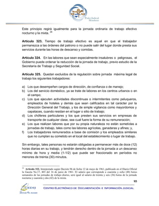 95
Centro Electrónico de Documentación e Información Judicial
Este principio regirá igualmente para la jornada ordinaria de trabajo efectivo
nocturno y la mixta. 29
Artículo 323. Tiempo de trabajo efectivo es aquel en que el trabajador
permanezca a las órdenes del patrono o no puede salir del lugar donde presta sus
servicios durante las horas de descanso y comidas.
Artículo 324. En las labores que sean especialmente insalubres o peligrosas, el
Gobierno puede ordenar la reducción de la jornada de trabajo, previo estudio de la
Secretaría de Trabajo y Seguridad Social.
Artículo 325. Quedan excluidos de la regulación sobre jornada máxima legal de
trabajo los siguientes trabajadores:
a) Los que desempeñen cargos de dirección, de confianza o de manejo;
b) Los del servicio doméstico, ya se trate de labores en los centros urbanos o en
el campo;
c) Los que ejecuten actividades discontinuas o intermitentes como peluqueros,
empleados de hoteles y demás que sean calificados en tal carácter por la
Dirección General del Trabajo, y los de simple vigilancia como mayordomos y
capataces, cuando residan en el lugar o sitio de trabajo;
d) Los chóferes particulares y los que presten sus servicios en empresas de
transporte de cualquier clase, sea cual fuere la forma de su remuneración;
e) Los que realizan labores que por su propia naturaleza no están sometidas a
jornadas de trabajo, tales como las labores agrícolas, ganaderas y afines; y,
f) Los trabajadores remunerados a base de comisión y los empleados similares
que no cumplan su cometido en el local del establecimiento o lugar de trabajo.
Sin embargo, tales personas no estarán obligadas a permanecer más de doce (12)
horas diarias en su trabajo, y tendrán derecho dentro de la jornada a un descanso
mínimo de hora y media (1-1/2) que puede ser fraccionado en períodos no
menores de treinta (30) minutos.
29
Artículo 322. Interpretado según Decreto 96 de fecha 12 de mayo de 1961, publicado en el Diario Oficial
la Gaceta No.17, 403 del 16 de junio de 1961. El salario que corresponde a cuarenta y ocho (48) horas
semanales de las jornadas de trabajo diurno, será igual al salario de treinta y seis (36) horas de la jornada
nocturna y cuarenta y dos (42) de la mixta.
 