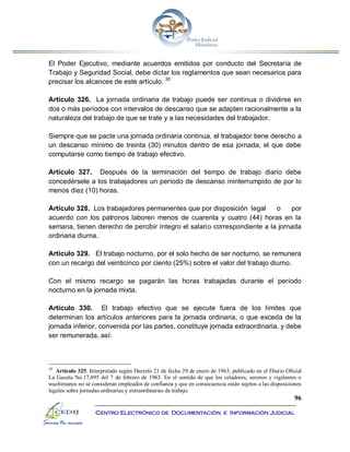 96
Centro Electrónico de Documentación e Información Judicial
El Poder Ejecutivo, mediante acuerdos emitidos por conducto del Secretaría de
Trabajo y Seguridad Social, debe dictar los reglamentos que sean necesarios para
precisar los alcances de este artículo. 30
Artículo 326. La jornada ordinaria de trabajo puede ser continua o dividirse en
dos o más períodos con intervalos de descanso que se adapten racionalmente a la
naturaleza del trabajo de que se trate y a las necesidades del trabajador.
Siempre que se pacte una jornada ordinaria continua, el trabajador tiene derecho a
un descanso mínimo de treinta (30) minutos dentro de esa jornada, el que debe
computarse como tiempo de trabajo efectivo.
Artículo 327. Después de la terminación del tiempo de trabajo diario debe
concedérsele a los trabajadores un período de descanso ininterrumpido de por lo
menos diez (10) horas.
Artículo 328. Los trabajadores permanentes que por disposición legal o por
acuerdo con los patronos laboren menos de cuarenta y cuatro (44) horas en la
semana, tienen derecho de percibir íntegro el salario correspondiente a la jornada
ordinaria diurna.
Artículo 329. El trabajo nocturno, por el solo hecho de ser nocturno, se remunera
con un recargo del veinticinco por ciento (25%) sobre el valor del trabajo diurno.
Con el mismo recargo se pagarán las horas trabajadas durante el período
nocturno en la jornada mixta.
Artículo 330. El trabajo efectivo que se ejecute fuera de los límites que
determinan los artículos anteriores para la jornada ordinaria, o que exceda de la
jornada inferior, convenida por las partes, constituye jornada extraordinaria, y debe
ser remunerada, así:
30
Artículo 325. Interpretado según Decreto 21 de fecha 29 de enero de 1963, publicado en el Diario Oficial
La Gaceta No.17,895 del 7 de febrero de 1963. En el sentido de que los celadores, serenos y vigilantes o
wachimanes no se consideran empleados de confianza y que en consecuencia están sujetos a las disposiciones
legales sobre jornadas ordinarias y extraordinarias de trabajo.
 