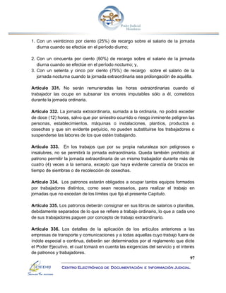 97
Centro Electrónico de Documentación e Información Judicial
1. Con un veinticinco por ciento (25%) de recargo sobre el salario de la jornada
diurna cuando se efectúe en el período diurno;
2. Con un cincuenta por ciento (50%) de recargo sobre el salario de la jornada
diurna cuando se efectúe en el período nocturno; y,
3. Con un setenta y cinco por ciento (75%) de recargo sobre el salario de la
jornada nocturna cuando la jornada extraordinaria sea prolongación de aquélla.
Artículo 331. No serán remuneradas las horas extraordinarias cuando el
trabajador las ocupe en subsanar los errores imputables sólo a él, cometidos
durante la jornada ordinaria.
Artículo 332. La jornada extraordinaria, sumada a la ordinaria, no podrá exceder
de doce (12) horas, salvo que por siniestro ocurrido o riesgo inminente peligren las
personas, establecimientos, máquinas o instalaciones, plantíos, productos o
cosechas y que sin evidente perjuicio, no pueden substituirse los trabajadores o
suspenderse las labores de los que estén trabajando.
Artículo 333. En los trabajos que por su propia naturaleza son peligrosos o
insalubres, no se permitirá la jornada extraordinaria. Queda también prohibido al
patrono permitir la jornada extraordinaria de un mismo trabajador durante más de
cuatro (4) veces a la semana, excepto que haya evidente carestía de brazos en
tiempo de siembras o de recolección de cosechas.
Artículo 334. Los patronos estarán obligados a ocupar tantos equipos formados
por trabajadores distintos, como sean necesarios, para realizar el trabajo en
jornadas que no excedan de los límites que fija el presente Capítulo.
Artículo 335. Los patronos deberán consignar en sus libros de salarios o planillas,
debidamente separados de lo que se refiere a trabajo ordinario, lo que a cada uno
de sus trabajadores paguen por concepto de trabajo extraordinario.
Artículo 336. Los detalles de la aplicación de los artículos anteriores a las
empresas de transporte y comunicaciones y a todas aquellas cuyo trabajo fuere de
índole especial o continua, deberán ser determinados por el reglamento que dicte
el Poder Ejecutivo, el cual tomará en cuenta las exigencias del servicio y el interés
de patronos y trabajadores.
 