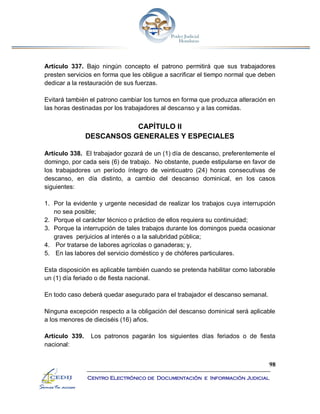 98
Centro Electrónico de Documentación e Información Judicial
Artículo 337. Bajo ningún concepto el patrono permitirá que sus trabajadores
presten servicios en forma que les obligue a sacrificar el tiempo normal que deben
dedicar a la restauración de sus fuerzas.
Evitará también el patrono cambiar los turnos en forma que produzca alteración en
las horas destinadas por los trabajadores al descanso y a las comidas.
CAPÍTULO II
DESCANSOS GENERALES Y ESPECIALES
Artículo 338. El trabajador gozará de un (1) día de descanso, preferentemente el
domingo, por cada seis (6) de trabajo. No obstante, puede estipularse en favor de
los trabajadores un período íntegro de veinticuatro (24) horas consecutivas de
descanso, en día distinto, a cambio del descanso dominical, en los casos
siguientes:
1. Por la evidente y urgente necesidad de realizar los trabajos cuya interrupción
no sea posible;
2. Porque el carácter técnico o práctico de ellos requiera su continuidad;
3. Porque la interrupción de tales trabajos durante los domingos pueda ocasionar
graves perjuicios al interés o a la salubridad pública;
4. Por tratarse de labores agrícolas o ganaderas; y,
5. En las labores del servicio doméstico y de chóferes particulares.
Esta disposición es aplicable también cuando se pretenda habilitar como laborable
un (1) día feriado o de fiesta nacional.
En todo caso deberá quedar asegurado para el trabajador el descanso semanal.
Ninguna excepción respecto a la obligación del descanso dominical será aplicable
a los menores de dieciséis (16) años.
Artículo 339. Los patronos pagarán los siguientes días feriados o de fiesta
nacional:
 