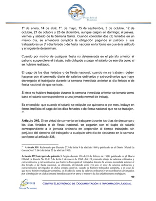 99
Centro Electrónico de Documentación e Información Judicial
1º de enero, 14 de abril, 1º. de mayo, 15 de septiembre, 3 de octubre, 12 de
octubre, 21 de octubre y 25 de diciembre, aunque caigan en domingo; el jueves,
viernes y sábado de la Semana Santa. Cuando coincidan dos (2) feriados en un
mismo día, se entenderá cumplida la obligación pagando el patrono a sus
trabajadores un (1) día feriado o de fiesta nacional en la forma en que éste artículo
y el siguiente determinan.
Cuando por motivo de cualquier fiesta no determinada en el párrafo anterior el
patrono suspendiere el trabajo, está obligado a pagar el salario de ese día como si
se hubiere realizado.
El pago de los días feriados o de fiesta nacional, cuando no se trabajen, deben
hacerse con el promedio diario de salarios ordinarios y extraordinarios que haya
devengado el trabajador durante la semana inmediata anterior al día feriado o de
fiesta nacional de que se trate.
Si éste no hubiere trabajado durante la semana inmediata anterior se tomará como
base el salario correspondiente a una jornada normal de trabajo.
Es entendido que cuando el salario se estipule por quincena o por mes, incluye en
forma implícita el pago de los días feriados o de fiesta nacional que no se trabajen.
31
Artículo 340. Si en virtud de convenio se trabajare durante los días de descanso o
los días feriados o de fiesta nacional, se pagarán con el duplo de salario
correspondiente a la jornada ordinaria en proporción al tiempo trabajado, sin
perjuicio del derecho del trabajador a cualquier otro día de descanso en la semana
conforme al artículo 338.
31
Artículo 339. Reformado por Decreto 275 de fecha 9 de abril de 1960 y publicado en el Diario Oficial La
Gaceta No.17, 061 de fecha 25 de abril de 1960.
Artículo 339 Interpretado párrafo 3. Según decreto 116 del 8 de febrero de 1960, publicado en el Diario
Oficial La Gaceta No.17,017 de fecha 1 de marzo de 1960. Así: El promedio diario de salarios ordinarios y
extraordinarios y extraordinarios que hubiere devengado el trabajador durante la semana inmediata anterior al
día feriado o de fiesta nacional, se obtendrá, dividiendo entre (6) seis el total de salarios ordinarios y
extraordinarios devengados en dicha semana anterior, cuando se hubiere trabajador completa, y en caso de
que no se hubiere trabajador completa, se dividirá la suma de salarios ordinarios y extraordinarios devengados
por el trabajador en dicha semana inmediata anterior entre el número de días efectivamente trabajados.
 