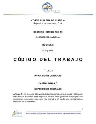 1
Centro Electrónico de Documentación e Información Judicial
CORTE SUPREMA DE JUSTICIA
República de Honduras, C. A.
DECRETO NÚMERO 189- 59
EL CONGRESO NACIONAL,
DECRETA:
El Siguiente:
C ÓD I G O D E L T R A B A J O
TÍTULO I
DISPOSICIONES GENERALES
CAPÍTULO ÚNICO
DISPOSICIONES GENERALES
Artículo 1. El presente Código regula las relaciones entre el capital y el trabajo,
colocándolas sobre una base de justicia social a fin de garantizar al trabajador las
condiciones necesarias para una vida normal y al capital una compensación
equitativa de su inversión.
 