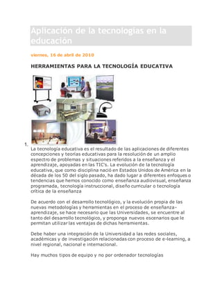 Aplicación de la tecnologías en la
educación
viernes, 16 de abril de 2010
HERRAMIENTAS PARA LA TECNOLOGÍA EDUCATIVA
1.
La tecnología educativa es el resultado de las aplicaciones de diferentes
concepciones y teorías educativas para la resolución de un amplio
espectro de problemas y situaciones referidos a la enseñanza y el
aprendizaje, apoyadas en las TIC's. La evolución de la tecnología
educativa, que como disciplina nació en Estados Unidos de América en la
década de los 50 del siglo pasado, ha dado lugar a diferentes enfoques o
tendencias que hemos conocido como enseñanza audiovisual, enseñanza
programada, tecnología instruccional, diseño curricular o tecnología
crítica de la enseñanza
De acuerdo con el desarrollo tecnológico, y la evolución propia de las
nuevas metodologías y herramientas en el proceso de enseñanza-
aprendizaje, se hace necesario que las Universidades, se encuentre al
tanto del desarrollo tecnológico, y proponga nuevos escenarios que le
permitan utilizar las ventajas de dichas herramientas.
Debe haber una integración de la Universidad a las redes sociales,
académicas y de investigación relacionadas con proceso de e-learning, a
nivel regional, nacional e internacional.
Hay muchos tipos de equipo y no por ordenador tecnologías
 