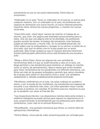 actualmente en uso en las aulas tradicionales. Entre ellas se
encuentran:
*Ordenador en el aula: Tener un ordenador en el aula es un activo para
cualquier maestro. Con un ordenador en el aula, los profesores son
capaces de demostrar una nueva lección, el nuevo material presente,
muestran cómo utilizar los nuevos programas, y mostrar los nuevos
sitios web.
*Clase Sitio web: ¿Qué mejor manera de mostrar el trabajo de su
alumno, que crear una página web diseñada exclusivamente para su
clase. Una vez que una página web se ha diseñado, los profesores
pueden escribir las tareas, el trabajo del estudiante, citas famosas,
juegos de adivinanzas, y mucho más. En la sociedad actual día, los
niños saben usar la computadora y navegar en su camino a través de un
sitio web, ¿por qué no darles una en la que puede ser un autor
publicado. Sólo tenga cuidado ya que la mayoría distritos mantienen
fuertes políticas para administrar sitios web oficiales de una escuela o
aula.
*Blogs y Wikis Clase: Estos son algunos de una variedad de
herramientas Web 2.0 que se están llevando a cabo en el aula. Los
blogs permiten a los estudiantes para mantener un diálogo en marcha,
como un diario, de pensamientos, ideas y tareas que sirven también
para hacer comentarios de los estudiantes y la reflexión reiterativa. Los
Wikis son más de los grupos enfocados a permitir que varios miembros
de el grupo para editar un documento único y crear una verdadera
colaboración y editado cuidadosamente producto terminado.
*Micrófonos inalámbricos en el aula: las aulas ruidosas se suceden a
diario, y con la ayuda de los micrófonos, los estudiantes son capaces de
escuchar a sus maestros más clara. Los niños aprenden mejor cuando
escuchan al profesor con claridad. El beneficio para los maestros es que
ya no perderán sus voces al final del día.
*Los dispositivos móviles: Los dispositivos móviles tales como clickers o
teléfono inteligente se puede utilizar para mejorar la experiencia en el
aula, proporcionando la posibilidad de que los profesores para obtener
comentarios. (Leer más en el artículo MLearning ).
*SmartBoards: Una pantalla interactiva que ofrece un control táctil de
aplicaciones informáticas.
*Online Media: sitios web de vídeo streaming puede ser utilizado para
 
