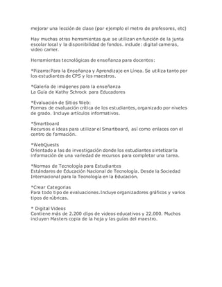 mejorar una lección de clase (por ejemplo el metro de profesores, etc)
Hay muchas otras herramientas que se utilizan en función de la junta
escolar local y la disponibilidad de fondos. include: digital cameras,
video camer.
Herramientas tecnológicas de enseñanza para docentes:
*Pizarra:Para la Enseñanza y Aprendizaje en Línea. Se utiliza tanto por
los estudiantes de CPS y los maestros.
*Galería de imágenes para la enseñanza
La Guía de Kathy Schrock para Educadores
*Evaluación de Sitios Web:
Formas de evaluación crítica de los estudiantes, organizado por niveles
de grado. Incluye artículos informativos.
*Smartboard
Recursos e ideas para utilizar el Smartboard, así como enlaces con el
centro de formación.
*WebQuests
Orientado a las de investigación donde los estudiantes sintetizar la
información de una variedad de recursos para completar una tarea.
*Normas de Tecnología para Estudiantes
Estándares de Educación Nacional de Tecnología. Desde la Sociedad
Internacional para la Tecnología en la Educación.
*Crear Categorias
Para todo tipo de evaluaciones.Incluye organizadores gráficos y varios
tipos de rúbricas.
* Digital Videos
Contiene más de 2.200 clips de videos educativos y 22.000. Muchos
incluyen Masters copia de la hoja y las guías del maestro.
 