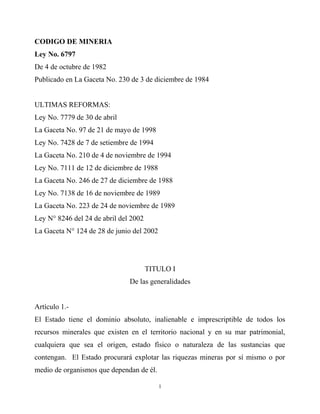 CODIGO DE MINERIA
Ley No. 6797
De 4 de octubre de 1982
Publicado en La Gaceta No. 230 de 3 de diciembre de 1984


ULTIMAS REFORMAS:
Ley No. 7779 de 30 de abril
La Gaceta No. 97 de 21 de mayo de 1998
Ley No. 7428 de 7 de setiembre de 1994
La Gaceta No. 210 de 4 de noviembre de 1994
Ley No. 7111 de 12 de diciembre de 1988
La Gaceta No. 246 de 27 de diciembre de 1988
Ley No. 7138 de 16 de noviembre de 1989
La Gaceta No. 223 de 24 de noviembre de 1989
Ley N° 8246 del 24 de abril del 2002
La Gaceta N° 124 de 28 de junio del 2002




                                       TITULO I
                               De las generalidades


Artículo 1.-
El Estado tiene el dominio absoluto, inalienable e imprescriptible de todos los
recursos minerales que existen en el territorio nacional y en su mar patrimonial,
cualquiera que sea el origen, estado físico o naturaleza de las sustancias que
contengan. El Estado procurará explotar las riquezas mineras por sí mismo o por
medio de organismos que dependan de él.

                                           1
 