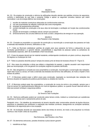 SEÇÃO I
Disposições Gerais
Art. 52 - Os projetos de construção e reforma de edificações deverão atender aos padrões mínimos de segurança,
conforto e salubridade de que trata o presente Código e aplicar os seguintes conceitos básicos que visam
racionalizar o uso de energia elétrica nas construções:
I.
II.
III.
IV.

escolha de materiais construtivos adequados às condicionantes externas;
uso das propriedades de reflexão e absorção das cores empregadas;
emprego de equipamentos eficientes;
correta orientação da construção e de seus vãos de iluminação e ventilação em função das condicionantes
locais;
V. adoção de iluminação e ventilação natural, sempre que possível;
VI. dimensionamento dos circuitos elétricos de modo a evitar o desperdício de energia em sua operação.
SEÇÃO II
Dos Passeios e das Vedações
Art. 53 - Compete ao proprietário ou possuidor da construção ou reconstrução a conservação dos passeios em toda
a extensão das testadas do terreno, edificados ou não.
§ 1º - Cabe ao Município estabelecer padrões de projeto para seus passeios de forma a adequá-los às suas
condições geoclimáticas e a garantir trânsito, acessibilidade e seguridade às pessoas sadias ou portadoras de
necessidades especiais, além de durabilidade e fácil manutenção.
§ 2º - O piso do passeio deverá ser de material resistente, antiderrapante constituindo um plano contínuo, desprovido
de degraus ou mudanças de nível.
§ 3º - Todos os passeios deverão possuir rampas de acesso junto às faixas de travessia (Anexo IV - Figura 3).
§ 4º - Nos casos de acidentes e obras que afetem a integridade do passeio, o agente causador será responsável
pela sua recomposição, a fim de garantir as condições originais do passeio danificado.
Art. 54 - São obrigatórias e compete aos seus proprietários a construção, reconstrução e conservação das vedações,
sejam elas muros ou cercas, em toda a extensão das testadas dos terrenos não edificados, de modo a impedir o livre
acesso do público.
§ 1º - O Município poderá exigir e definir prazo para construção, reparação ou reconstrução das vedações dos
terrenos situados em logradouros públicos pavimentados ou dotados de meio-fio.
§ 2º - O Município poderá exigir dos proprietários, a construção de muros de arrimo e de proteção, sempre que o
nível do terreno for significativamente diferente do nível do logradouro público, ou quando houver desnível entre os
lotes que possam ameaçar a segurança pública.
SEÇÃO III
Do Terreno e das Fundações
Art. 55 - Nenhuma edificação poderá ser construída sobre terreno úmido, instável ou contaminado por substâncias
orgânicas ou tóxicas sem o saneamento prévio do solo.
Parágrafo único - Os trabalhos de saneamento do terreno deverão estar comprovados através de laudos técnicos,
pareceres ou atestados que certifiquem a realização das medidas corretivas, assegurando as condições sanitárias,
ambientais e de segurança para a sua ocupação.
Art. 56 - As fundações deverão ser executadas dentro dos limites do terreno, de modo a não prejudicar os imóveis
vizinhos e não invadir o leito da via publica.
SEÇÃO IV
Das Estruturas, das Paredes e dos Pisos
Art. 57 - Os elementos estruturais, paredes divisórias e pisos devem garantir:
I. resistência ao fogo;
11

 