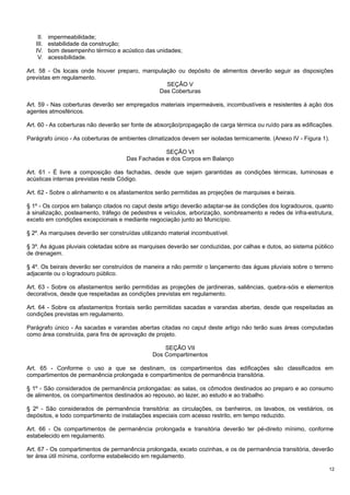 II.
III.
IV.
V.

impermeabilidade;
estabilidade da construção;
bom desempenho térmico e acústico das unidades;
acessibilidade.

Art. 58 - Os locais onde houver preparo, manipulação ou depósito de alimentos deverão seguir as disposições
previstas em regulamento.
SEÇÃO V
Das Coberturas
Art. 59 - Nas coberturas deverão ser empregados materiais impermeáveis, incombustíveis e resistentes à ação dos
agentes atmosféricos.
Art. 60 - As coberturas não deverão ser fonte de absorção/propagação de carga térmica ou ruído para as edificações.
Parágrafo único - As coberturas de ambientes climatizados devem ser isoladas termicamente. (Anexo IV - Figura 1).
SEÇÃO VI
Das Fachadas e dos Corpos em Balanço
Art. 61 - É livre a composição das fachadas, desde que sejam garantidas as condições térmicas, luminosas e
acústicas internas previstas neste Código.
Art. 62 - Sobre o alinhamento e os afastamentos serão permitidas as projeções de marquises e beirais.
§ 1º - Os corpos em balanço citados no caput deste artigo deverão adaptar-se às condições dos logradouros, quanto
à sinalização, posteamento, tráfego de pedestres e veículos, arborização, sombreamento e redes de infra-estrutura,
exceto em condições excepcionais e mediante negociação junto ao Município.
§ 2º. As marquises deverão ser construídas utilizando material incombustível.
§ 3º. As águas pluviais coletadas sobre as marquises deverão ser conduzidas, por calhas e dutos, ao sistema público
de drenagem.
§ 4º. Os beirais deverão ser construídos de maneira a não permitir o lançamento das águas pluviais sobre o terreno
adjacente ou o logradouro público.
Art. 63 - Sobre os afastamentos serão permitidas as projeções de jardineiras, saliências, quebra-sóis e elementos
decorativos, desde que respeitadas as condições previstas em regulamento.
Art. 64 - Sobre os afastamentos frontais serão permitidas sacadas e varandas abertas, desde que respeitadas as
condições previstas em regulamento.
Parágrafo único - As sacadas e varandas abertas citadas no caput deste artigo não terão suas áreas computadas
como área construída, para fins de aprovação de projeto.
SEÇÃO VII
Dos Compartimentos
Art. 65 - Conforme o uso a que se destinam, os compartimentos das edificações são classificados em
compartimentos de permanência prolongada e compartimentos de permanência transitória.
§ 1º - São considerados de permanência prolongadas: as salas, os cômodos destinados ao preparo e ao consumo
de alimentos, os compartimentos destinados ao repouso, ao lazer, ao estudo e ao trabalho.
§ 2º - São considerados de permanência transitória: as circulações, os banheiros, os lavabos, os vestiários, os
depósitos, e todo compartimento de instalações especiais com acesso restrito, em tempo reduzido.
Art. 66 - Os compartimentos de permanência prolongada e transitória deverão ter pé-direito mínimo, conforme
estabelecido em regulamento.
Art. 67 - Os compartimentos de permanência prolongada, exceto cozinhas, e os de permanência transitória, deverão
ter área útil mínima, conforme estabelecido em regulamento.
12

 