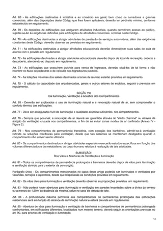 Art. 68 - As edificações destinadas à indústria e ao comércio em geral, bem como os corredores e galerias
comerciais, além das disposições deste Código que lhes forem aplicáveis, deverão ter pé-direito mínimo, conforme
estabelecido em regulamento.
Art. 69 - Os depósitos de edificações que abrigarem atividades industriais, quando permitirem acesso ao público,
sujeitar-se-ão às exigências definidas para edificações de atividades comerciais, contidas neste Código.
Art. 70 - As edificações destinadas a abrigar atividades de prestação de serviços automotivos, além das exigências
constantes deste Código, deverão observar as previstas em regulamento.
Art. 71 - As edificações destinadas a abrigar atividades educacionais deverão dimensionar suas salas de aula de
acordo com o previsto em regulamento.
Art. 72 - As edificações destinadas a abrigar atividades educacionais deverão dispor de local de recreação, coberto e
descoberto, atendendo ao disposto em regulamento.
Art. 73 - As edificações que possuírem guichês para venda de ingressos, deverão situá-los de tal forma a não
interferir no fluxo de pedestres e de veículos nos logradouros públicos.
Art. 74 - As lotações máximas dos salões destinados a locais de reunião estarão previstas em regulamento.
Art. 75 - O cálculo da capacidade das arquibancadas, gerais e outros setores de estádios, seguirá o previstos em
regulamento.
SEÇÃO VIII
Da Iluminação, Ventilação e Acústica dos Compartimentos
Art. 76 - Deverão ser explorados o uso de iluminação natural e a renovação natural de ar, sem comprometer o
conforto térmico das edificações.
Art. 77 - Deve ser assegurado nível de iluminação e qualidade acústica suficientes, nos compartimentos.
Art. 78 - Sempre que possível, a renovação de ar deverá ser garantida através do “efeito chaminé” ou através da
adoção da ventilação cruzada nos compartimentos, a fim de se evitar zonas mortas de ar confinado (Anexo IV Figura 2).
Art. 79 - Nos compartimentos de permanência transitória, com exceção dos banheiros, admitir-se-á ventilação
indireta ou soluções mecânicas para ventilação, desde que tais sistemas se mantenham desligados quando o
compartimento não estiver sendo utilizado.
Art. 80 - Os compartimentos destinados a abrigar atividades especiais merecerão estudos específicos em função dos
volumes diferenciados e do metabolismo do corpo humano relativo à realização de tais atividades.
SUBSEÇÃO I
Dos Vãos e Aberturas de Ventilação e iluminação
Art. 81 - Todos os compartimentos de permanência prolongada e banheiros deverão dispor de vãos para iluminação
e ventilação abrindo para o exterior da construção.
Parágrafo único - Os compartimentos mencionados no caput deste artigo poderão ser iluminados e ventilados por
varandas, terraços e alpendres, desde que respeitadas as condições previstas em regulamento.
Art. 82 - Os vãos úteis para iluminação e ventilação deverão observar as proporções previstas em regulamento.
Art. 83 - Não poderá haver aberturas para iluminação e ventilação em paredes levantadas sobre a divisa do terreno
ou a menos de 1,50m de distância da mesma, salvo no caso de testada de lote.
Art. 84 - A profundidade máxima permitida aos compartimentos de permanência prolongada das edificações
residenciais será em função do alcance da iluminação natural e estará prevista em regulamento.
Art. 85 - Abertura de vãos para iluminação e ventilação de banheiros e compartimentos de permanência prolongada
confrontantes, em edificações diferentes, localizadas num mesmo terreno, deverá seguir as orientações previstas no
art. 90, para prismas de ventilação e iluminação.
13

 