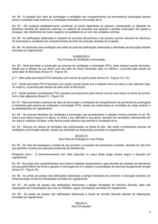 Art. 86 - A vedação dos vãos de iluminação e ventilação dos compartimentos de permanência prolongada deverá
prever a proteção solar externa e a ventilação necessária à renovação de ar.
Art. 87 - Em qualquer estabelecimento comercial, os locais destinados ao preparo, manipulação ou depósito de
alimentos deverão ter aberturas externas ou sistema de exaustão que garanta a perfeita evacuação dos gases e
fumaças, não interferindo de modo negativo na qualidade do ar nem nas unidades vizinhas.
Art. 88 - As edificações destinadas a indústria de produtos alimentícios e de produto químico deverão ter aberturas
de iluminação e ventilação dos compartimentos da linha de produção dotadas de proteção.
Art. 89 - As aberturas para ventilação das salas de aula das edificações destinadas a atividades de educação estarão
previstas em regulamento.
SUBSEÇÃO II
Dos Prismas de Ventilação e Iluminação
Art. 90 - Será permitida a construção de prismas de ventilação e iluminação (PVI), tanto abertos quanto fechados,
desde que a relação de sua altura com seu lado de menor dimensão seja, no máximo, a prevista pelo estudo da
carta solar do Município (Anexo IV - Figura 10).
§ 1º - Não serão permitidos PVI’s fechados com menos de quatro faces (Anexo IV - Figura 12 e 13).
§ 2º - Serão permitidos PVI’s fechados com seção circular desde que a relação entre sua altura e seu diâmetro seja,
no máximo, a prevista pelo estudo da carta solar do Município.
§ 3º - Serão também considerados PVI’s aqueles que possuírem pelo menos uma de suas faces na divisa do terreno
com o lote adjacente (Anexo IV - Figura 14).
Art. 91 - Será permitida a abertura de vãos de iluminação e ventilação de compartimento de permanência prolongada
e transitória para prisma de ventilação e iluminação (PVI), desde que observadas as condições do artigo anterior e
as estabelecidas em regulamento.
Art. 92 - Os prismas fechados de ventilação e iluminação que apresentarem a relação mínima prevista no art. 90,
entre a sua menor largura e a altura, ou entre o seu diâmetro e sua altura, deverão ser revestidos internamente em
cor clara e visitáveis na base, onde deverá existir abertura que permita a circulação do ar.
Art. 93 - Recuos em planos de fachadas não posicionadas na divisa do lote, não serão considerados prismas de
ventilação e iluminação abertas, desde que atendidas as disposições previstas no regulamento.
SEÇÃO IX
Dos Vãos de Passagens e das Portas
Art. 94 - Os vãos de passagens e portas de uso privativo, à exceção dos banheiros e lavabos, deverão ter vão livre
que permita o acesso por pessoas portadoras de deficiências.
Parágrafo único - O dimensionamento dos vãos descritos no caput deste artigo deverá seguir o disposto em
regulamento.
Art. 95 - As portas dos compartimentos que tiverem instalado aquecedores a gás deverão ser dotadas de elementos
em sua parte inferior de forma a garantir a renovação de ar e impedir a acumulação de eventual escapamento de gás
(Anexo IV - Figura 16).
Art. 96 - As portas de acesso das edificações destinadas a abrigar atividades de comércio e educação deverão ser
dimensionadas conforme orientações previstas em regulamento.
Art. 97 - As portas de acesso das edificações destinadas a abrigar atividades de indústria deverão, além das
disposições da Consolidação das Leis do Trabalho, seguir orientações previstas em regulamento.
Art. 98 - As portas de acesso das edificações destinadas a locais de reunião deverão atender às disposições
previstas em regulamento.
SEÇÃO X
Das Circulações
14

 