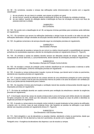 Art. 99 - Os corredores, escadas e rampas das edificações serão dimensionados de acordo com a seguinte
classificação:
I. de uso privativo: de uso interno à unidade, sem acesso ao público em geral;
II. de uso comum: quando de utilização aberta à distribuição do fluxo de circulação às unidades privativas;
III. de uso coletivo: quando de utilização aberta à distribuição do fluxo de circulação em locais com fluxo de
pessoas externas à unidade.
SUBSEÇÃO I
Dos Corredores
Art. 100 - De acordo com a classificação do art. 99, as larguras mínimas permitidas para corredores serão definidas
em regulamento.
Art. 101 - Os corredores que servem às edificações destinadas a abrigar locais de reunião e às salas de aula das
edificações destinadas a abrigar atividades de educação deverão atender às disposições previstas em regulamento.
Art. 102 - As galerias comerciais e de serviços deverão seguir as orientações previstas em regulamento.
SUBSEÇÃO II
Das Escadas e Rampas
Art. 103 - A construção de escadas e rampas de uso comum ou coletivo deverá garantir a acessibilidade por pessoas
portadoras de necessidades especiais e atender às orientações previstas em regulamento (Anexo IV - Figura 6).
Art. 104 - As entradas e saídas de estádios deverão sempre ser efetuadas através de rampas, desde que haja
necessidade de vencer desníveis, e, concomitantemente, devem atender às orientações previstas em regulamento.
SUBSEÇÃO III
Das Escadas e Rampas de Proteção Contra lncêndio
Art. 105 - As escadas e rampas de proteção contra incêndio classificam-se em enclausuradas e externas e serão
obrigatórias nas edificações, conforme orientações previstas em regulamento.
Art. 106 - A escada ou rampa enclausurada é aquela, à prova de fumaça, que deverá servir a todos os pavimentos,
atendendo aos requisitos previstos em regulamento.
Art. 107 - A escada enclausurada deverá ter seu acesso através de uma antecâmara protegida por porta corta-fogo
leve, com o piso no mesmo nível do piso dos pavimentos internos do prédio e da caixa da escada e ser ventilada por
duto ou por janela abrindo diretamente para o exterior.
Art. 108 - Os requisitos mínimos para iluminação e ventilação natural das escadas enclausuradas deverão seguir as
disposições previstas em regulamento.
§ 1º - Os dutos de ventilação deverão ser usados somente para ventilação da antecâmara e atender às exigências
previstas em regulamento.
§ 2º - A iluminação natural das caixas da escada enclausurada à prova de fumaça será obtida através da colocação
de tijolos compactos de vidro, desde que não colocados nas paredes contíguas ao corpo do prédio e atendidas as
exigências previstas em regulamento.
Art. 109 - A escada ou rampa externa de proteção contra incêndio é aquela localizada na face externa da edificação,
contando com, no mínimo, duas de suas empenas livres, não faceando as paredes da edificação e que deverá
atender aos requisitos previstos em regulamento (Anexo IV - Figura 9).
SUBSEÇÃO IV
Dos Elevadores e das Escadas Rolantes
Art. 110 - Será obrigatório o uso de elevadores ou escadas rolantes, atendendo a todos os pavimentos, desde que
estes tenham mais de 10m de desnível ou mais de 3 pavimentos, de acordo com o regulamento.
Parágrafo único - A exigência de elevadores não dispensa o uso de escada ou rampas.
15

 