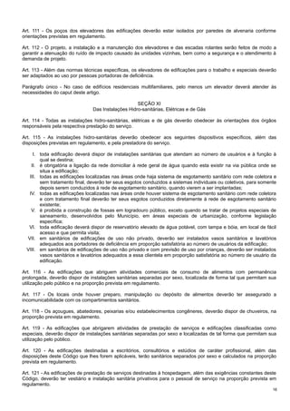 Art. 111 - Os poços dos elevadores das edificações deverão estar isolados por paredes de alvenaria conforme
orientações previstas em regulamento.
Art. 112 - O projeto, a instalação e a manutenção dos elevadores e das escadas rolantes serão feitos de modo a
garantir a atenuação do ruído de impacto causado às unidades vizinhas, bem como a segurança e o atendimento à
demanda de projeto.
Art. 113 - Além das normas técnicas específicas, os elevadores de edificações para o trabalho e especiais deverão
ser adaptados ao uso por pessoas portadoras de deficiência.
Parágrafo único - No caso de edifícios residenciais multifamiliares, pelo menos um elevador deverá atender às
necessidades do caput deste artigo.
SEÇÃO XI
Das Instalações Hidro-sanitárias, Elétricas e de Gás
Art. 114 - Todas as instalações hidro-sanitárias, elétricas e de gás deverão obedecer às orientações dos órgãos
responsáveis pela respectiva prestação do serviço.
Art. 115 - As instalações hidro-sanitárias deverão obedecer aos seguintes dispositivos específicos, além das
disposições previstas em regulamento, e pela prestadora do serviço.
I. toda edificação deverá dispor de instalações sanitárias que atendam ao número de usuários e à função à
qual se destina;
II. é obrigatória a ligação da rede domiciliar à rede geral de água quando esta existir na via pública onde se
situa a edificação;
III. todas as edificações localizadas nas áreas onde haja sistema de esgotamento sanitário com rede coletora e
sem tratamento final, deverão ter seus esgotos conduzidos a sistemas individuais ou coletivos, para somente
depois serem conduzidos à rede de esgotamento sanitário, quando vierem a ser implantadas;
IV. todas as edificações localizadas nas áreas onde houver sistema de esgotamento sanitário com rede coletora
e com tratamento final deverão ter seus esgotos conduzidos diretamente à rede de esgotamento sanitário
existente;
V. é proibida a construção de fossas em logradouro público, exceto quando se tratar de projetos especiais de
saneamento, desenvolvidos pelo Município, em áreas especiais de urbanização, conforme legislação
específica;
VI. toda edificação deverá dispor de reservatório elevado de água potável, com tampa e bóia, em local de fácil
acesso e que permita visita;
VII. em sanitários de edificações de uso não privado, deverão ser instalados vasos sanitários e lavatórios
adequados aos portadores de deficiência em proporção satisfatória ao número de usuários da edificação;
VIII. em sanitários de edificações de uso não privado e com previsão de uso por crianças, deverão ser instalados
vasos sanitários e lavatórios adequados a essa clientela em proporção satisfatória ao número de usuário da
edificação.
Art. 116 - As edificações que abriguem atividades comerciais de consumo de alimentos com permanência
prolongada, deverão dispor de instalações sanitárias separadas por sexo, localizada de forma tal que permitam sua
utilização pelo público e na proporção prevista em regulamento.
Art. 117 - Os locais onde houver preparo, manipulação ou depósito de alimentos deverão ter assegurado a
incomunicabilidade com os compartimentos sanitários.
Art. 118 - Os açougues, abatedores, peixarias e/ou estabelecimentos congêneres, deverão dispor de chuveiros, na
proporção prevista em regulamento.
Art. 119 - As edificações que abrigarem atividades de prestação de serviços e edificações classificadas como
especiais, deverão dispor de instalações sanitárias separadas por sexo e localizadas de tal forma que permitam sua
utilização pelo público.
Art. 120 - As edificações destinadas a escritórios, consultórios e estúdios de caráter profissional, além das
disposições deste Código que lhes forem aplicáveis, terão sanitários separados por sexo e calculados na proporção
prevista em regulamento.
Art. 121 - As edificações de prestação de serviços destinadas à hospedagem, além das exigências constantes deste
Código, deverão ter vestiário e instalação sanitária privativos para o pessoal de serviço na proporção prevista em
regulamento.
16

 