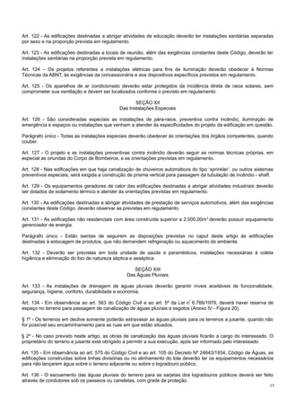 Art. 122 - As edificações destinadas a abrigar atividades de educação deverão ter instalações sanitárias separadas
por sexo e na proporção prevista em regulamento.
Art. 123 - As edificações destinadas a locais de reunião, além das exigências constantes deste Código, deverão ter
instalações sanitárias na proporção prevista em regulamento.
Art. 124 – Os projetos referentes a instalações elétricas para fins de iluminação deverão obedecer à Normas
Técnicas da ABNT, às exigências da concessionária e aos dispositivos específicos previstos em regulamento.
Art. 125 - Os aparelhos de ar condicionado deverão estar protegidos da incidência direta de raios solares, sem
comprometer sua ventilação e devem ser localizados conforme o previsto em regulamento.
SEÇÃO XII
Das Instalações Especiais
Art. 126 - São consideradas especiais as instalações de pára-raios, preventiva contra incêndio, iluminação de
emergência e espaços ou instalações que venham a atender às especificidades do projeto da edificação em questão.
Parágrafo único - Todas as instalações especiais deverão obedecer às orientações dos órgãos competentes, quando
couber.
Art. 127 - O projeto e as instalações preventivas contra incêndio deverão seguir as normas técnicas próprias, em
especial as oriundas do Corpo de Bombeiros, e as orientações previstas em regulamento.
Art. 128 - Nas edificações em que haja canalização de chuveiros automáticos do tipo ‘sprinkler’, ou outros sistemas
preventivos especiais, será exigida a construção de prisma vertical para passagem da tubulação de incêndio - shaft.
Art. 129 - Os equipamentos geradores de calor das edificações destinadas a abrigar atividades industriais deverão
ser dotados de isolamento térmico e atender às orientações previstas em regulamento.
Art. 130 - As edificações destinadas a abrigar atividades de prestação de serviços automotivos, além das exigências
constantes deste Código, deverão observar as previstas em regulamento.
Art. 131 - As edificações não residenciais com área construída superior a 2.000,00m 2 deverão possuir equipamento
gerenciador de energia.
Parágrafo único - Estão isentas de seguirem as disposições previstas no caput deste artigo às edificações
destinadas à estocagem de produtos, que não demandem refrigeração ou aquecimento do ambiente.
Art. 132 - Deverão ser previstas em toda unidade de saúde e paramédicos, instalações necessárias à coleta
higiênica e eliminação do lixo de natureza séptica e asséptica.
SEÇÃO XIII
Das Águas Pluviais
Art. 133 - As instalações de drenagem de águas pluviais deverão garantir níveis aceitáveis de funcionalidade,
segurança, higiene, conforto, durabilidade e economia.
Art. 134 - Em observância ao art. 563 do Código Civil e ao art. 5º da Lei n º 6.766/1979, deverá haver reserva de
espaço no terreno para passagem de canalização de águas pluviais e esgotos (Anexo IV - Figura 20).
§ 1º - Os terrenos em declive somente poderão extravasar as águas pluviais para os terrenos a jusante, quando não
for possível seu encaminhamento para as ruas em que estão situados.
§ 2º - No caso previsto neste artigo, as obras de canalização das águas pluviais ficarão a cargo do interessado. O
proprietário do terreno a jusante está obrigado a permitir a sua execução, após ser informado pelo interessado.
Art. 135 - Em observância ao art. 575 do Código Civil e ao art. 105 do Decreto Nº 24643/1934, Código de Águas, as
edificações construídas sobre linhas divisórias ou no alinhamento do lote deverão ter os equipamentos necessários
para não lançarem água sobre o terreno adjacente ou sobre o logradouro público.
Art. 136 - O escoamento das águas pluviais do terreno para as sarjetas dos logradouros públicos deverá ser feito
através de condutores sob os passeios ou caneletas, com grade de proteção.
17

 