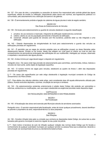 Art. 137 - Em caso de obra, o proprietário ou possuidor do terreno fica responsável pelo controle global das águas
superficiais, efeitos de erosão ou infiltração, respondendo pelos danos aos vizinhos, aos logradouros públicos e à
comunidade, pelo assoreamento e/ou obstrução de bueiros e de galerias.
Art. 138 - É terminantemente proibida a ligação de coletores de águas pluviais à rede de esgoto sanitário.
SEÇÃO XIV
Das Áreas de Estacionamento de Veículos
Art. 139 - Os locais para estacionamento ou guarda de veículos obedecem à seguinte classificação:
I. privativo: de uso exclusivo e reservado, integrante de edificação residencial e/ou comercial;
II. coletivo: aberto ao uso da população permanente e flutuante da edificação;
III. comercial: utilizado para guarda de veículos com fins lucrativos, podendo estar ou não integrado a uma
edificação.
Art. 140 - Estarão dispensadas da obrigatoriedade de local para estacionamento e guarda dos veículos as
edificações previstas em regulamento.
Art. 141 - É permitido que as vagas de veículos exigidas para as edificações ocupem as áreas liberadas pelos
afastamentos laterais, frontais ou de fundos, desde que estejam em nível igual ou inferior ao nível do piso dos
compartimentos de permanência prolongada das edificações de uso multifamiliar, interligado por rampas, observado
e respeitado o escoamento das águas pluviais.
Art. 142 - A área mínima por vaga deverá seguir o disposto em regulamento.
Parágrafo único - Os casos onde haja previsão de estacionamento para caminhões, caminhonetes, ônibus, tratores e
veículos de maior porte, serão objeto de legislação especifica.
Art. 143 - O número mínimo de vagas para veículos, obedecerá ao quadro do Anexo I, além das disposições
previstas em regulamento.
§ 1º - Os casos não especificados por este artigo obedecerão à legislação municipal constante do Código de
Zoneamento e do Plano Diretor.
§ 2º - Para efeitos dos cálculos referidos neste artigo, será considerada área útil aquela efetivamente utilizada pelo
público, ficando excluídos depósitos, cozinhas, circulação de serviços e similares.
Art. 144 - Os estacionamentos existentes anteriormente à edição deste Código não poderão ser submetidos a
reformas, acréscimos ou modificações, sem que sejam obedecidas as exigências previstas neste dispositivo legal.
CAPÍTULO IX
DA FISCALIZAÇÃO, DAS INFRAÇÕES E DAS PENALIDADES
SEÇÃO I
Da Fiscalização
Art. 145 - A fiscalização das obras será exercida pelo Município através de servidores autorizados.
Parágrafo único - O servidor responsável pela fiscalização, antes de iniciar qualquer procedimento, deverá identificarse perante o proprietário da obra, responsável técnico ou seus prepostos.
SEÇÃO II
Das Infrações
Art. 146 - Constitui infração toda ação ou omissão que contraria as disposições deste Código, de outras leis ou atos
baixados pelo governo municipal no exercício regular do seu poder de polícia.
§ 1º - Dará motivo à lavratura de auto de infração qualquer violação das normas deste Código que for levada a
conhecimento de qualquer autoridade municipal, por qualquer servidor ou pessoa física que a presenciar, devendo a
comunicação ser acompanhada de prova ou devidamente testemunhada.
18

 