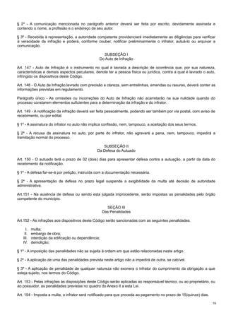 § 2º - A comunicação mencionada no parágrafo anterior deverá ser feita por escrito, devidamente assinada e
contendo o nome, a profissão e o endereço de seu autor.
§ 3º - Recebida à representação, a autoridade competente providenciará imediatamente as diligências para verificar
a veracidade da infração e poderá, conforme couber, notificar preliminarmente o infrator, autuá-lo ou arquivar a
comunicação.
SUBSEÇÃO I
Do Auto de Infração
Art. 147 - Auto de Infração é o instrumento no qual é lavrada a descrição de ocorrência que, por sua natureza,
características e demais aspectos peculiares, denote ter a pessoa física ou jurídica, contra a qual é lavrado o auto,
infringido os dispositivos deste Código.
Art. 148 - O Auto de Infração lavrado com precisão e clareza, sem entrelinhas, emendas ou rasuras, deverá conter as
informações previstas em regulamento.
Parágrafo único - As omissões ou incorreções do Auto de Infração não acarretarão na sua nulidade quando do
processo constarem elementos suficientes para a determinação da infração e do infrator.
Art. 149 - A notificação da infração deverá ser feita pessoalmente, podendo ser também por via postal, com aviso de
recebimento, ou por edital.
§ 1º - A assinatura do infrator no auto não implica confissão, nem, tampouco, a aceitação dos seus termos.
§ 2º - A recusa da assinatura no auto, por parte do infrator, não agravará a pena, nem, tampouco, impedirá a
tramitação normal do processo.
SUBSEÇÃO II
Da Defesa do Autuado
Art. 150 - O autuado terá o prazo de 02 (dois) dias para apresentar defesa contra a autuação, a partir da data do
recebimento da notificação.
§ 1º - A defesa far-se-á por petição, instruída com a documentação necessária.
§ 2º - A apresentação de defesa no prazo legal suspende a exigibilidade da multa até decisão de autoridade
administrativa.
Art.151 - Na ausência de defesa ou sendo esta julgada improcedente, serão impostas as penalidades pelo órgão
competente do município.
SEÇÃO III
Das Penalidades
Art.152 - As infrações aos dispositivos deste Código serão sancionadas com as seguintes penalidades.
I.
II.
III.
IV.

multa;
embargo de obra;
interdição da edificação ou dependência;
demolição;

§ 1º - A imposição das penalidades não se sujeita à ordem em que estão relacionadas neste artigo.
§ 2º - A aplicação de uma das penalidades prevista neste artigo não a impedirá de outra, se cabível.
§ 3º - A aplicação de penalidade de qualquer natureza não exonera o infrator do cumprimento da obrigação a que
esteja sujeito, nos termos do Código.
Art. 153 - Pelas infrações às disposições deste Código serão aplicadas ao responsável técnico, ou ao proprietário, ou
ao possuidor, as penalidades previstas no quadro do Anexo II a esta Lei.
Art. 154 - Imposta a multa, o infrator será notificado para que proceda ao pagamento no prazo de 15(quinze) dias.
19

 