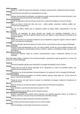 Edifício garagem
Aquele que, dotado de rampas e/ou elevadores, se destina, exclusivamente, a estacionamento de veículos.
Embargo
Ato administrativo que determina a paralisação de uma obra.
Empena
Qualquer fachada lateral da edificação, principalmente aquela construída sobre as divisas do terreno, e que
não apresente aberturas destinadas à iluminação e ventilação.
Escada enclausurada
Escada de segurança à prova de fumaça, que permite o escape de emergência em caso de incêndio.
Esquadrias
Peças que fazem o fecho dos vãos, tais como: - portas, janelas, venezianas, caixilhos, portões, etc.,
incluindo seus complementos.
Fachada
Face de um edifício voltada para um logradouro público ou espaço aberto, especialmente a sua face
principal.
Filtro anaeróbio
Dispositivo de tratamento de águas servidas que trabalha em condições anaeróbicas, com o
desenvolvimento de colônias de agentes biológicos ativos que digerem a carga orgânica dos efluentes vindo
das fossas sépticas.
Fossa séptica
Tanque de concreto ou de alvenaria revestida em que se depositam as águas do esgoto e onde as matérias
sofrem o processo de mineralização.
Fundação
Parte da construção, geralmente abaixo do nível do terreno, que transmite ao solo as cargas da edificação.
Galeria comercial
Conjunto de lojas individualizadas ou não, num mesmo edifício, servido por uma circulação horizontal, com
ventilação permanente, dimensionada de forma a permitir o acesso e a ventilação de lojas e serviços a ela
dependentes.
Gerenciador de energia
Equipamento eletrônico capaz de controlar automaticamente cargas e dispositivos elétricos de uma
edificação.
Para efeito deste Código, considera-se com esta denominação o equipamento capaz de gerenciar, no mínimo, 64
pontos de controle da edificação.
Habite-se
Documento expedido pelo Município autorizando a ocupação de edificação nova ou reforma.
Infração
Designa fato que viole ou infrinja disposição de lei, regulamento ou ordem de autoridade pública, com
correspondente imposição de pena.
Interdição
Impedimento, por ato de autoridade municipal competente, de ingresso em obra ou ocupação de edificação.
Logradouro público
Denominação genérica de qualquer rua, avenida, alameda, travessa, praça, largo, etc., de uso comum do
povo. (o mesmo que Via Pública)
Lote
Parcela de terreno com pelo menos um acesso à via destinada à circulação, resultante de loteamento ou
desmembramento.
Meio-fio
Bloco de cantaria ou concreto que separa o passeio da faixa de rolamento do logradouro.
Muro de arrimo
Muro destinado a suportar desnível de terreno superior a 1,00m.
Nivelamento
Determinação de cotas de altitude de linha traçada no terreno.
Nota alinhamento e Nivelamento
Desenho esquemático que indicará pontos marcados com piquetes (pequenas estacas de madeira ou
metálica) no terreno, com pelo menos uma referência de nível (RN), indicada.
Passeio
Parte do logradouro público destinado ao trânsito de pedestres.
Patamar
Piso situado entre dois lanços sucessivos de uma mesma escada.
Pavimento
Parte da edificação compreendida entre dois pisos sucessivos.
2

 