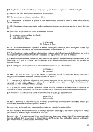 § 1º - A aplicação da multa poderá ter lugar em qualquer época, durante ou depois de constatada a infração.
§ 2º - A multa não paga no prazo legal será inscrita em dívida ativa.
§ 3º - Na reincidência, a multa será aplicada em dobro.
§ 4º - Reincidência é a repetição da prática de ilícito administrativo, pelo qual o agente já tenha sido punido em
decisão definitiva.
Art. 155 - As multas previstas neste Código serão cobradas de acordo com os valores constantes do Anexo III a esta
Lei.
Parágrafo único - A graduação das multas far-se-á tendo em vista:
I. a maior ou menor gravidade da infração;
II. suas circunstâncias;
III. antecedentes do infrator.
SUBSEÇÃO I
Do Embargo da Obra
Art. 156 - As obras em andamento, sejam elas de reforma, construção ou demolição, serão embargadas tão logo seja
verificada a infração que autorize esta penalidade, conforme o quadro do Anexo II.
§ 1º - A verificação da infração será feita mediante vistoria realizada pelo órgão competente do Município, que emitirá
notificação ao responsável pela obra e fixará o prazo para sua regularização, sob pena do embargo.
§ 2º - Feito o embargo e lavrado o respectivo auto, o responsável pela obra poderá apresentar defesa no prazo de 05
(cinco) dias, e só após o processo, será julgado pela autoridade competente para aplicação das penalidades
correspondentes.
§ 3º - O embargo só será suspenso quando forem eliminadas as causas que o determinaram.
SUBSEÇÃO II
Da Interdição
Art. 157 - Uma obra concluída, seja ela de reforma ou construção, deverá ser interditada tão logo verificada a
infração que autorize esta penalidade, conforme o quadro do Anexo II.
§ 1º - Tratando-se de edificação habitada, ou com qualquer outro uso, o órgão competente do Município notificará
seus ocupantes sobre a (s) irregularidade (s) a ser (em) corrigida (s) e sua respectiva interdição, através do auto de
interdição, não mais sendo permitida sua utilização.
§ 2º - O Município, através de órgão competente, deverá promover a desocupação da edificação, compulsória, se
necessária, se houver insegurança manifesta com risco de vida ou de saúde para os moradores ou trabalhadores.
§ 3º - A interdição só será suspensa quando forem eliminadas as causas que a determinaram.
SUBSEÇÃO III
Da Demolição
Art. 158 - A demolição de uma obra, seja ela de reforma ou construção, ocorrera quando verificada a infração que
autorize esta penalidade conforme o quadro do Anexo II.
Parágrafo único - A demolição será imediata se for julgado risco iminente de caráter público.
Art. 159 - Quando a obra estiver licenciada, a demolição dependerá da anulação, cassação ou revogação da licença
para construção feita pelo órgão competente do Município.
Parágrafo único - O procedimento descrito no caput deste artigo depende de prévia notificação ao responsável pela
obra, ao qual será dada oportunidade de defesa no prazo de 15 (quinze) dias, e só após o processo será julgado
para comprovação da justa causa para eliminação da obra.
20

 