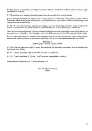 Art. 160 - Deverá ser executada a demolição imediata de toda obra clandestina, mediante ordem sumária do órgão
competente do Município.
§ 1º - Entende-se como obra clandestina toda aquela que não possuir licença para construção.
§ 2º - A demolição poderá não ser imposta para a situação descrita no caput deste artigo, desde que a obra, embora
clandestina, atenda às exigências deste Código e que se providencie a regularização formal da documentação, com
o pagamento das devidas multas.
Art. 161 - E passível de demolição toda obra ou edificação que, pela deterioração natural do tempo, se apresentar
ruinosa ou insegura para sua normal destinação, oferecendo risco aos seus ocupantes e/ou à coletividade.
Parágrafo único - Mediante vistoria, o órgão competente do Município emitirá notificação ao responsável pela obra ou
aos ocupantes da edificação, e fixará prazo para início e conclusão dos reparos necessários, sob pena de demolição.
Art. 162 - Não sendo atendida a intimação para demolição, em qualquer caso descrito nesta seção, esta poderá ser
efetuada pelo órgão competente do Município, correndo por conta do proprietário as despesas dela decorrentes.
CAPÍTULO X
DISPOSIÇÕES FINAIS E TRANSITÓRIAS
Art. 163 - O Poder Executivo expedirá os atos administrativos que se fizerem necessários à fiel observância das
disposições deste Código.
Art. 164 - Esta Lei entrará em vigor 90 (noventa) dias após sua publicação.
Art. 165 - Fica revogada a Lei N° 708, de 21/08/70 e demais disposições em contrário.
Prefeitura Municipal de Arapiraca, 31 de dezembro de 2001.

Célia Maria Barbosa Rocha
Prefeita

21

 