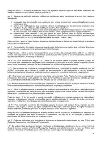 Parágrafo único - O Município de Arapiraca disporá de legislação específica para as edificações localizadas em
Áreas de Interesse Social, conforme definição no artigo 51.
Art. 3º - As obras de edificação realizadas no Município de Arapiraca serão identificadas de acordo com a seguinte
classificação:
I. construção: obra de edificação nova, autônoma, sem vinculo funcional com outras edificações porventura
existentes no lote;
II. reforma sem modificação de área construída: obra de substituição parcial dos elementos construtivos e/ou
estruturais do uma edificação, não modificando sua área, forma ou altura;
III. reforma com modificação de área: obra com substituição parcial dos elementos construtivos e/ou estruturais
de uma edificação, com alteração de sua área, forma ou altura, seja por acréscimo, seja por decréscimo.
IV. Infra-estrutura: obra referente a execução galeria de águas pluviais, rede de esgoto, terraplanagem,
barragens, pavimentação, rede de água, rede de telefonia, meio-fio e/ou quaisquer outras de engenharia, em
conformidade com atribuições de engenheiros e/ou arquitetos - sistema CREA).
Parágrafo único - As obras objeto do caput deste artigo deverão atender ás disposições deste Código e da legislação
mencionada no artigo anterior.
Art. 4º - As construções de moradia econômica poderão gozar de fornecimento gratuito, pela prefeitura, de projetos
de arquitetura e executivo conforme tipologia disponível do Município.
Parágrafo único – define-se como moradia econômica a que tem área de construção inferior a 50 m2, ser edificada
em lote com área inferior a 150 m2, ter elementos construtivos de linha popular e, concomitantemente, atender aos
requisitos definidos no § 1º do artigo 5° desta Lei.
Art. 5º - As obras definidas nos artigos 3° e 4° desta Lei, de iniciativa pública ou privada, somente poderão ser
executadas após concessão de licença pelo órgão competente do Município, de acordo com as exigências contidas
neste Código e mediante a assunção de responsabilidade por profissional legalmente habilitado.
§ 1º - Estarão isentas da exigência de responsabilidade técnica as construções de moradia econômica, com até
50,00m2, construídas sob o regime de mutirão ou auto-construção e não pertencentes a nenhum programa
habitacional, desde que faça uso de projeto de arquitetura e executivo fornecido gratuitamente pela prefeitura.
§ 2º - Os projetos para áreas sob intervenção urbanística promovida pelo Poder Público, bem como os programas
habitacionais de interesse social, poderão ser objeto de normas técnicas especiais diversas das adotadas por esta
Lei, apropriada à finalidade do empreendimento, e fixadas por ato normativo do Executivo.
§ 3º - As obras a serem realizadas em construções integrantes do patrimônio histórico municipal, estadual ou federal,
deverão atender às normas próprias estabelecidas pelo órgão de proteção competente.
Art. 6º - Todos os logradouros públicos e edificações, exceto aquelas destinadas à habitação de caráter permanente
unifamiliar e multifamiliar (ver definição no art. 44), deverão ser projetados de modo a permitir o acesso, circulação e
utilização por pessoas portadoras de necessidades especiais.
Parágrafo único - A fim de permitir o acesso, circulação e utilização por pessoas portadoras de necessidades
especiais, os logradouros públicos e edificações, exceto aquelas destinadas à habitação de caráter permanente
unifamiliar e multifamiliar, deverão seguir as orientações previstas em regulamento.
Art. 7º - Para construção ou reforma de instalações capazes de causar, sob qualquer forma, impactos ao meio
ambiente, será exigida, a critério do órgão competente do Município, aprovação prévia do órgão municipal de
controle ambiental, quando da aprovação do projeto, de acordo com o disposto na legislação.
Parágrafo único - Consideram-se impactos ao meio ambiente natural e construído as interferências negativas nas
condições de qualidade das águas superficiais e subterrâneas, do solo, do ar, de insolação e acústica das
edificações e das áreas urbanas e de uso do espaço urbano.
Art. 8º - Todas as edificações terão que obedecer aos recuos e afastamentos determinados por este Código, pelo
Código de Zoneamento e pelo Código de Parcelamento.
§ 1º - Só será permitida abertura nas laterais e nos fundos se for obedecido o afastamento de, no mínimo, 1,50m da
divisa do terreno, podendo a Prefeitura Municipal de Arapiraca exigir afastamento total e maior que 1,50m, para
casos de edificações verticalizadas ou de edificações que causem algum tipo de impacto à vizinhança.
4

 