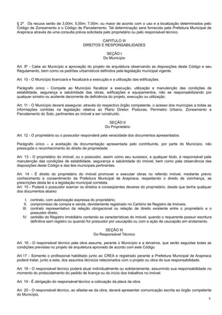 § 2º. Os recuos serão de 3,00m; 5,00m; 7,00m; ou maior de acordo com o uso e a localização determinados pelo
Código de Zoneamento e o Código de Parcelamento. Tal determinação será fornecida pela Prefeitura Municipal de
Arapiraca através de uma consulta prévia solicitada pelo proprietário ou pelo responsável técnico.
CAPITULO III
DIREITOS E RESPONSABILIDADES
SEÇÃO I
Do Município
Art. 9º - Cabe ao Município a aprovação do projeto de arquitetura observando as disposições deste Código e seu
Regulamento, bem como os padrões urbanísticos definidos pela legislação municipal vigente.
Art. 10 - O Município licenciará e fiscalizará a execução e a utilização das edificações.
Parágrafo único - Compete ao Município fiscalizar a execução, utilização e manutenção das condições de
estabilidade, segurança e salubridade das obras, edificações e equipamentos, não se responsabilizando por
qualquer sinistro ou acidente decorrente de deficiência do projeto, execução ou utilização.
Art. 11 - O Município deverá assegurar, através do respectivo órgão competente, o acesso dos munícipes a todas as
informações contidas na legislação relativa ao Plano Diretor, Posturas, Perímetro Urbano, Zoneamento e
Parcelamento do Solo, pertinentes ao imóvel a ser construído.
SEÇÃO II
Do Proprietário
Art. 12 - O proprietário ou o possuidor responderá pela veracidade dos documentos apresentados.
Parágrafo único – a aceitação da documentação apresentada pelo contribuinte, por parte do Município, não
pressupõe o reconhecimento do direito de propriedade.
Art. 13 - O proprietário do imóvel, ou o possuidor, assim como seu sucessor, a qualquer titulo, é responsável pela
manutenção das condições de estabilidade, segurança e salubridade do imóvel, bem como pela observância das
disposições deste Código e das leis municipais pertinentes.
Art. 14 - É direito do proprietário do imóvel promover e executar obras no referido imóvel, mediante prévio
conhecimento e consentimento da Prefeitura Municipal de Arapiraca, respeitando o direito de vizinhança, as
prescrições desta lei e a legislação municipal correlata.
Art. 15 - Poderá o possuidor exercer os direitos e conseqüentes deveres do proprietário, desde que tenha qualquer
dos documentos abaixo:
I. contrato, com autorização expressa do proprietário;
II. compromisso de compra e venda, devidamente registrado no Cartório de Registro de Imóveis;
III. contrato representativo da relação obrigacional ou relação de direito existente entre o proprietário e o
possuidor direto;
IV. certidão do Registro Imobiliário contendo as características do imóvel, quando o requerente possuir escritura
definitiva sem registro ou quando for possuidor por usucapião ou com a ação de usucapião em andamento.
SEÇÃO III
Do Responsável Técnico
Art. 16 - O responsável técnico pela obra assume, perante o Município e a terceiros, que serão seguidas todas as
condições previstas no projeto de arquitetura aprovado de acordo com este Código.
Art.17 - Somente o profissional habilitado junto ao CREA e registrado perante a Prefeitura Municipal de Arapiraca
poderá tratar, junto a esta, dos assuntos técnicos relacionados com o projeto ou obra de sua responsabilidade.
Art. 18 - O responsável técnico poderá atuar individualmente ou solidariamente, assumindo sua responsabilidade no
momento do protocolamento do pedido de licença ou do início dos trabalhos no imóvel.
Art. 19 - É obrigação do responsável técnico a colocação da placa da obra.
Art. 20 - O responsável técnico, ao afastar-se da obra, deverá apresentar comunicação escrita ao órgão competente
do Município.
5

 