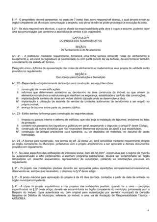 § 1º - O proprietário deverá apresentar, no prazo de 7 (sete) dias, novo responsável técnico, o qual deverá enviar ao
órgão competente do Município comunicação a respeito, sob pena de não se poder prosseguir a execução da obra.
§ 2º - Os dois responsáveis técnicos, o que se afasta da responsabilidade pela obra e o que a assume, poderão fazer
uma só comunicação que contenha a assinatura de ambos e do proprietário.
CAPITULO IV
DO PROCESSO ADMINISTRATIVO
SEÇÃO I
Do Alinhamento e do Nivelamento
Art. 21 - A prefeitura, mediante requerimento, fornecerá uma ficha técnica contendo notas de alinhamento e
nivelamento e, em caso de logradouro já pavimentado ou com perfil do leito da via definido, deverá fornecer também
o nivelamento da testada do terreno.
Parágrafo único - A forma de apresentação das notas de alinhamento e nivelamento e seus prazos de validade serão
previstos no regulamento.
SEÇÃO II
Da Licença para Construção e Demolição
Art. 22 - Dependerão obrigatoriamente de licença para construção, as seguintes obras:
I. construção de novas edificações;
II. reformas que determinem acréscimo ou decréscimo na área construída do imóvel, ou que afetem os
elementos construtivos e estruturais que interfiram na segurança, estabilidade e conforto das construções;
III. implantação de canteiro de obras em imóvel distinto daquele onde se desenvolve a obra;
IV. implantação e utilização de estande de vendas de unidades autônomas de condomínio a ser erigido no
próprio imóvel;
V. avanço de tapume sobre parte do passeio público.
Art. 23 - Estão isentas de licença para construção as seguintes obras:
I. limpeza ou pintura interna e externa de edifícios, que não exija a instalação de tapumes, andaimes ou telas
de proteção:
II. conserto nos passeios dos logradouros públicos em geral, respeitando o disposto no artigo 6º deste Código;
III. construção de muros divisórios que não necessitem elementos estruturais de apoio a sua estabilidade;
IV. construção de abrigos provisórios para operários, ou de depósitos de materiais, no decurso de obras
licenciadas;
Art. 24 - A licença para construção, nos termos do art. 22 desta Lei, será concedida mediante requerimento dirigido
ao órgão competente do Município, juntamente com o projeto arquitetônico a ser aprovado e demais documentos
previstos em regulamento.
§ 1º - No caso especifico das edificações de interesse social, com até 50,00m2, construídas sob o regime de mutirão
ou autoconstrução e não pertencentes a nenhum programa habitacional, deverá ser encaminhado ao órgão
competente um desenho esquemático, representativo da construção, contendo as informações previstas em
regulamento.
§ 2º - O projeto das instalações prediais deverão ser aprovadas pelas repartições competentes/concessionárias,
observando-se, sempre que necessário, o disposto no § 5º deste artigo.
§ 3º - O prazo máximo para aprovação do projeto é de 45 dias corridos, contados a partir da data de entrada no
órgão municipal competente.
§ 4º - A cópia do projeto arquitetônico e dos projetos das instalações prediais, quando for o caso - condições
especificadas no § 5º deste artigo, deverá ser encaminhada ao órgão competente do município, juntamente com o
Registro do Imóvel; cópia autenticada (ou com original para autenticação por servidor municipal) da Certidão
Negativa de Débitos do Município, referente ao imóvel, e uma via de Anotação de Responsabilidade Técnica ART/CREA.

6

 