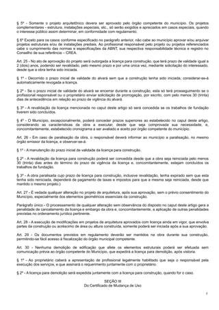 § 5º - Somente o projeto arquitetônico devera ser aprovado pelo órgão competente do município. Os projetos
complementares - estrutura, instalações especiais, etc., só serão exigidos e apreciados em casos especiais, quando
o interesse público assim determinar, em conformidade com regulamento.
§ 6º Exceto para os casos conforme especificado no parágrafo anterior, não cabe ao município aprovar e/ou arquivar
projetos estruturais e/ou de instalações prediais. Ao profissional responsável pelo projeto ou projetos referenciados
cabe o cumprimento das normas e especificações da ABNT, sua respectiva responsabilidade técnica e registro no
Conselho de sua referência – CREA.
Art. 25 - No ato de aprovação do projeto será outorgada a licença para construção, que terá prazo de validade igual a
2 (dois) anos, podendo ser revalidado, pelo mesmo prazo e por uma única vez, mediante solicitação do interessado,
desde que a obra tenha sido iniciada.
§ 1º - Decorrido o prazo inicial de validade do alvará sem que a construção tenha sido iniciada, considerar-se-á
automaticamente revogada a licença.
§ 2º - Se o prazo inicial de validade do alvará se encerrar durante a construção, esta só terá prosseguimento se o
profissional responsável ou o proprietário enviar solicitação de prorrogação, por escrito, com pelo menos 30 (trinta)
dias de antecedência em relação ao prazo de vigência do alvará.
§ 3º - A revalidação da licença mencionada no caput deste artigo só será concedida se os trabalhos de fundação
tiverem sido concluídos.
§ 4º - O Município, excepcionalmente, poderá conceder prazos superiores ao estabelecido no caput deste artigo,
considerando as características da obra a executar, desde que seja comprovada sua necessidade, e,
concomitantemente, estabelecido cronograma a ser avaliado e aceito por órgão competente do município.
Art. 26 - Em caso de paralisação da obra, o responsável deverá informar ao município a paralisação, no mesmo
órgão emissor da licença, e observar-se-á:
§ 1º - A manutenção do prazo inicial de validade da licença para construção.
§ 2º - A revalidação da licença para construção poderá ser concedida desde que a obra seja reiniciada pelo menos
30 (trinta) dias antes do término do prazo de vigência da licença e, concomitantemente, estejam concluídos os
trabalhos de fundação.
§ 3º - A obra paralisada cujo prazo de licença para construção, inclusive revalidação, tenha expirado sem que esta
tenha sido reiniciada, dependerá de pagamento de taxas e impostos para que a mesma seja reiniciada, desde que
mantido o mesmo projeto.)
Art. 27 - É vedada qualquer alteração no projeto de arquitetura, após sua aprovação, sem o prévio consentimento do
Município, especialmente dos elementos geométricos essenciais da construção.
Parágrafo único - O processamento de qualquer alteração sem observância do disposto no caput deste artigo gera a
penalidade de cancelamento da licença e embargo da obra e, concomitantemente, a aplicação de outras penalidades
previstas no ordenamento jurídico pertinente.
Art. 28 - A execução de modificações em projetos de arquitetura aprovados com licença ainda em vigor, que envolva
partes da construção ou acréscimo de área ou altura construída, somente poderá ser iniciada após a sua aprovação.
Art. 29 - Os documentos previstos em regulamento deverão ser mantidos na obra durante sua construção,
permitindo-se fácil acesso à fiscalização do órgão municipal competente.
Art. 30 - Nenhuma demolição de edificação que afete os elementos estruturais poderá ser efetuada sem
comunicação prévia ao órgão competente do Município, que expedirá a licença para demolição, após vistoria.
§ 1º - Ao proprietário caberá a apresentação de profissional legalmente habilitado que seja o responsável pela
execução dos serviços, e que assinará o requerimento juntamente com o proprietário.
§ 2º - A licença para demolição será expedida juntamente com a licença para construção, quando for o caso.
SEÇÃO III
Do Certificado de Mudança de Uso
7

 