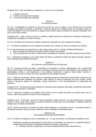 Parágrafo único - São atividades que caracterizam o início de uma construção:
I. o preparo do terreno;
II. a abertura de cavas para fundações;
III. o início da execução das fundações.
SEÇÃO II
Do Canteiro de Obras
Art. 38 - A implantação do canteiro de obras fora do lote em que se realiza a obra somente terá sua licença
concedida pelo órgão competente do Município, mediante exame das condições locais de circulação criadas no
horário de trabalho e dos inconvenientes ou prejuízos que venham causar ao trânsito de veículos e pedestres, bem
como aos imóveis vizinhos.
Parágrafo único - após o término da obra, a cobertura vegetal deverá ser restituída em condições semelhantes à
preexistente à instalação do canteiro de obras.
Art. 39 - É proibida a permanência de qualquer material de construção nas vias e logradouros públicos.
§ 1º - É proibida a utilização das vias e logradouros públicos como canteiro de obras e/ou depósito de entulhos.
§ 2º - A não observância dos dispositivos do caput deste artigo e seu § 1º autoriza a Prefeitura Municipal a:
a. fazer a remoção do material encontrado e dar-lhe o destino conveniente;
b. cobrar dos executores da obra o ressarcimento da despesa de realizada, calculado através de preço público;
§ 3º - a aplicação do disposto no § 2º deste artigo não isenta o contribuinte infrator das demais sanções cabíveis a
serem aplicadas pela Prefeitura Municipal.
SEÇÃO III
Dos Tapumes e dos Equipamentos de Segurança
Art. 40 - Enquanto durarem as obras, o proprietário ou possuidor do imóvel, solidariamente com o responsável
técnico deverá adotar as medidas necessárias à proteção e segurança dos que nela trabalham, dos pedestres, das
propriedades vizinhas e dos logradouros e vias públicas, observado o disposto nesta Seção, inclusive, e
principalmente, as que se referem ao uso de equipamentos de proteção individual.
Art. 41 - Nenhuma construção, reforma, reparo ou demolição poderá ser executada no alinhamento predial sem que
esteja obrigatoriamente protegida por tapumes, salvo quando se tratar da execução de muros, grades, gradis,
pintura, e pequenos reparos na edificação, sempre observando o não comprometimento da segurança dos
pedestres.
Parágrafo único - Os tapumes somente poderão ser colocados após expedição, pelo órgão competente do Município,
da licença de construção ou demolição.
Art. 42 - Tapumes e andaimes não poderão ocupar mais do que a metade da largura do passeio sendo que, no
mínimo, 0,80m será mantido livre para o fluxo de pedestres.
Parágrafo único - O Município, através do órgão competente, poderá autorizar, por prazo determinado, ocupação
superior à fixada neste artigo, desde que seja tecnicamente comprovada sua necessidade e adotada medida de
proteção para circulação de pedestres.
Art.43 - Nenhum elemento do canteiro de obras poderá prejudicar a arborização da rua, a iluminação pública, a
visibilidade de placas, avisos ou sinais de trânsito e outras instalações de interesse público.
CAPITULO VII
DA CLASSIFICAÇÃO DAS EDIFICAÇÕES
Art. 44 - Conforme a categoria de uso (ver definições, art. 1°) a que se destinam, as edificações classificam-se em:
I. residenciais: aquelas que dispuserem de, pelo menos, um dormitório, uma cozinha e um gabinete sanitário –
compartimentos destinados a habitação de caráter permanente, podendo ser:
a. unifamiliar: quando corresponder a uma única unidade habitacional por lote de terreno;
9

 