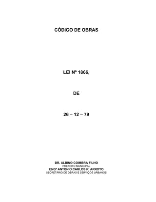 CÓDIGO DE OBRAS
LEI Nº 1866,
DE
26 – 12 – 79
DR. ALBINO COIMBRA FILHO
PREFEITO MUNICIPAL
ENGº ANTONIO CARLOS R. ARROYO
SECRETÁRIO DE OBRAS E SERVIÇOS URBANOS
 