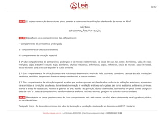 O projeto e execução de estruturas, pisos, paredes e coberturas das edificações obedecerão às normas da ABNT.
SEÇÃO III
DA ILUMINAÇÃO E VENTILAÇÃO
Classificam-se os compartimentos das edificações em:
I - compartimento de permanência prolongada;
II - compartimento de utilização transitória;
III - compartimento de utilização especial.
§ 1º São compartimentos de permanência prolongada e de tempo indeterminado, os locais de uso, tais como: dormitórios, salas de estar,
refeições, jogos, trabalho e estudo, lojas, escritórios, oficinas, indústrias, enfermarias, copas, refeitórios, locais de reunião, salão de festas,
locais fechados para prática de esportes e outros similares.
§ 2º São compartimentos de utilização temporária e de tempo determinado: vestíbulo, halls, cozinhas, corredores, caixa de escada, instalações
sanitárias, vestiários, despensas e áreas de serviço residenciais, e outros similares.
§ 3º São compartimentos de utilização especial, aqueles que, embora possam ser classificados conforme as utilizações anteriores, apresentem
características e condições peculiares, demandando iluminação e ventilação artificiais ou forçadas, tais como: auditórios, anfiteatros, cinemas,
teatros e salas de espetáculos, museus e galerias de arte, estúdio de gravação, rádios e televisões, laboratórios em geral, centro cirúrgico e
salas de raio "x", salas de computadores, transformadores e telefonia, duchas e saunas, garagem no subsolo e outros similares.
Ressalvados os casos previstos nesta lei, todo compartimento terá, pelo menos, um vão aberto diretamente para logradouro público,
ou para áreas livres.
Parágrafo Único - As dimensões mínimas dos vãos de iluminação e ventilação, obedecerão ao disposto no ANEXO I desta lei.
Art. 38
Art. 39
Art. 40
21/52
LeisMunicipais.com.br - Lei Ordinária 3032/2002 (http://leismunicipa.is/mnlug) - 24/05/2019 13:36:23
 
